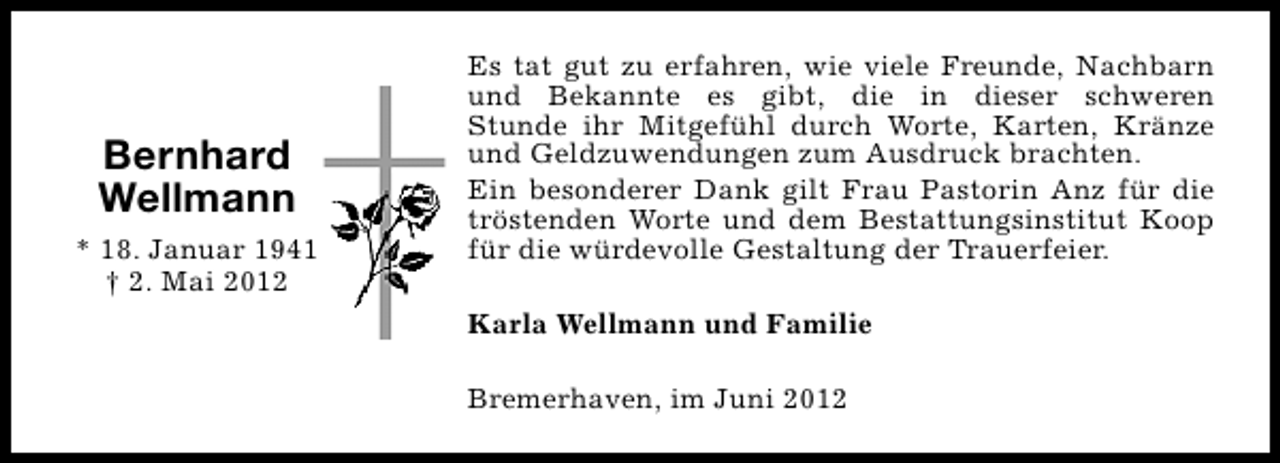 <p>Bernhard<br />Wellmann<br />* 18. Januar 1941<br />† 2. Mai 2012</p><p>Es tat gut zu erfahren, wie viele Freunde, Nachbarn<br />und Bekannte es gibt, die in dieser schweren<br />Stunde ihr Mitgefühl durch Worte, Karten, Kränze<br />und Geldzuwendungen zum Ausdruck brachten.<br />Ein besonderer Dank gilt Frau Pastorin Anz für die<br />tröstenden Worte und dem Bestattungsinstitut Koop<br />für die würdevolle Gestaltung der Trauerfeier.<br />Karla Wellmann und Familie<br />Bremerhaven, im Juni 2012</p>