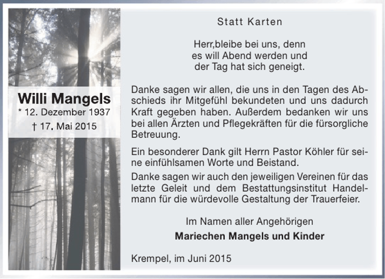 <p>Statt Karten<br />Herr,bleibe bei uns, denn<br />es will Abend werden und<br />der Tag hat sich geneigt.</p><p>Willi Mangels<br />* 12. Dezember 1937<br />† 17. Mai 2015</p><p>Danke sagen wir allen, die uns in den Tagen des Abschieds ihr Mitgefühl bekundeten und uns dadurch<br />Kraft gegeben haben. Außerdem bedanken wir uns<br />bei allen Ärzten und Pflegekräften für die fürsorgliche<br />Betreuung.<br />Ein besonderer Dank gilt Herrn Pastor Köhler für seine einfühlsamen Worte und Beistand.<br />Danke sagen wir auch den jeweiligen Vereinen für das<br />letzte Geleit und dem Bestattungsinstitut Handelmann für die würdevolle Gestaltung der Trauerfeier.<br />Im Namen aller Angehörigen<br />Mariechen Mangels und Kinder<br />Krempel, im Juni 2015</p>