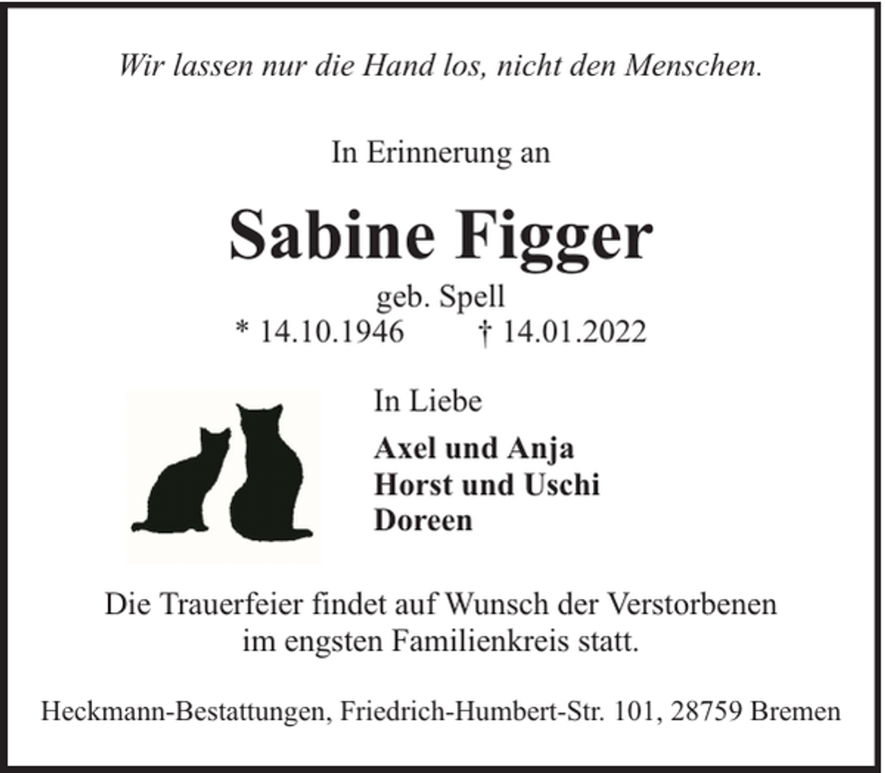 <p>Wir lassen nur die Hand los, nicht den Menschen.<br />In Erinnerung an</p><p>Sabine Figger<br />geb. Spell<br />* 14.10.1946<br />† 14.01.2022<br />In Liebe<br />Axel und Anja<br />Horst und Uschi<br />Doreen<br />Die Trauerfeier findet auf Wunsch der Verstorbenen<br />im engsten Familienkreis statt.<br />Heckmann-Bestattungen, Friedrich-Humbert-Str. 101, 28759 Bremen</p>