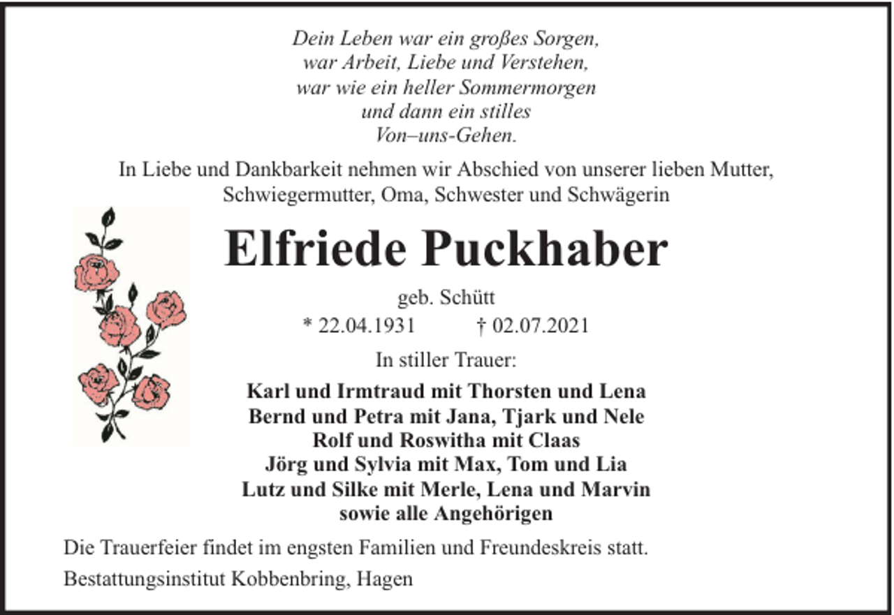<p>Dein Leben war ein großes Sorgen,<br />war Arbeit, Liebe und Verstehen,<br />war wie ein heller Sommermorgen<br />und dann ein stilles<br />Von–uns-Gehen.<br />In Liebe und Dankbarkeit nehmen wir Abschied von unserer lieben Mutter,<br />Schwiegermutter, Oma, Schwester und Schwägerin</p><p>Elfriede Puckhaber<br />geb. Schütt<br />* 22.04.1931<br />† 02.07.2021</p><p>In stiller Trauer:<br />Karl und Irmtraud mit Thorsten und Lena<br />Bernd und Petra mit Jana, Tjark und Nele<br />Rolf und Roswitha mit Claas<br />Jörg und Sylvia mit Max, Tom und Lia<br />Lutz und Silke mit Merle, Lena und Marvin<br />sowie alle Angehörigen<br />Die Trauerfeier findet im engsten Familien und Freundeskreis statt.<br />Bestattungsinstitut Kobbenbring, Hagen</p>