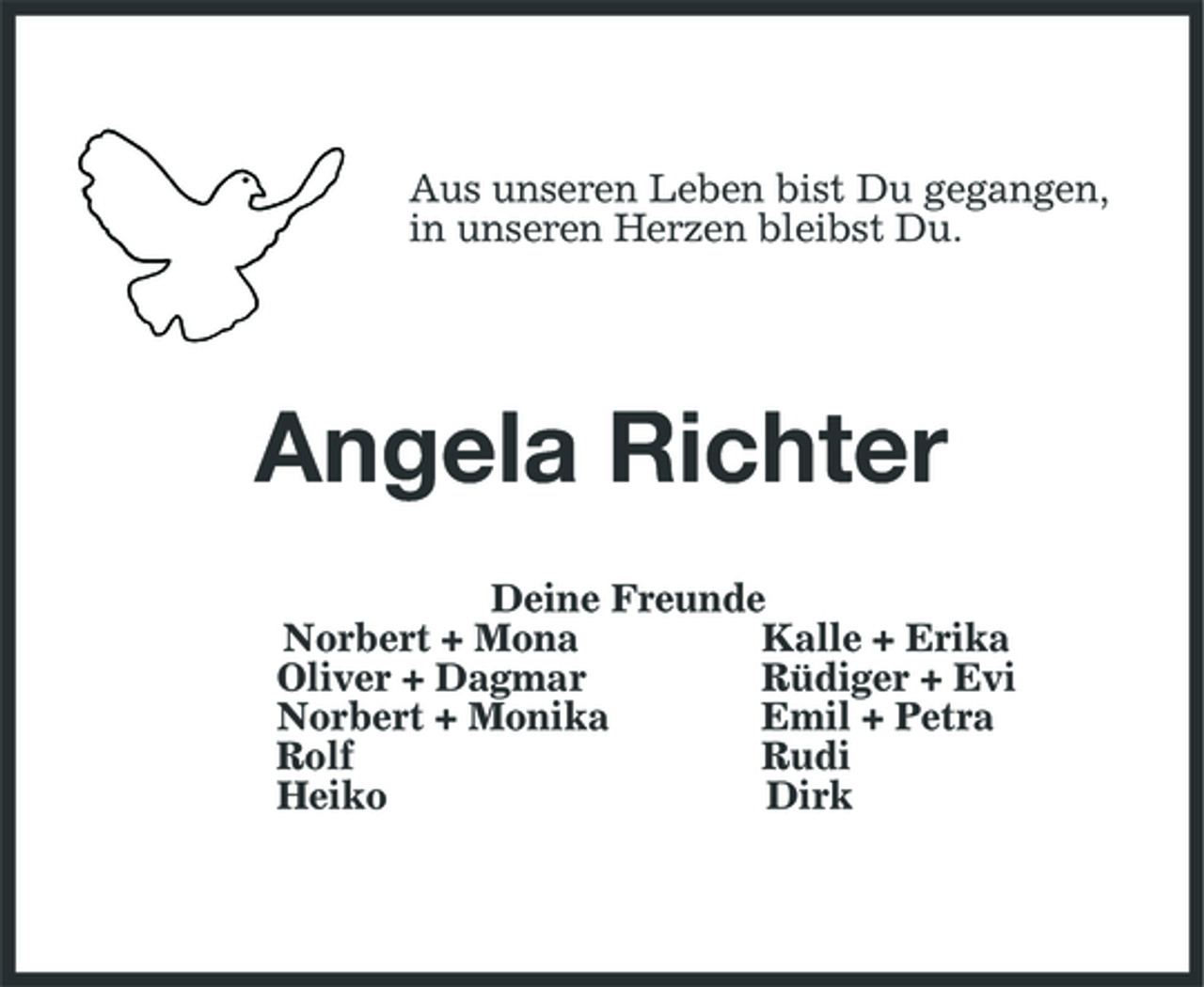 <p>Aus unseren Leben bist Du gegangen, in unseren Herzen bleibst Du.<br />Angela Richter<br />Deine Freunde<br />Norbert + Mona Kalle + Erika<br />Oliver + Dagmar Rüdiger + Evi<br />Norbert + Monika Emil + Petra<br />Rolf Rudi<br />Heiko Dirk</p>