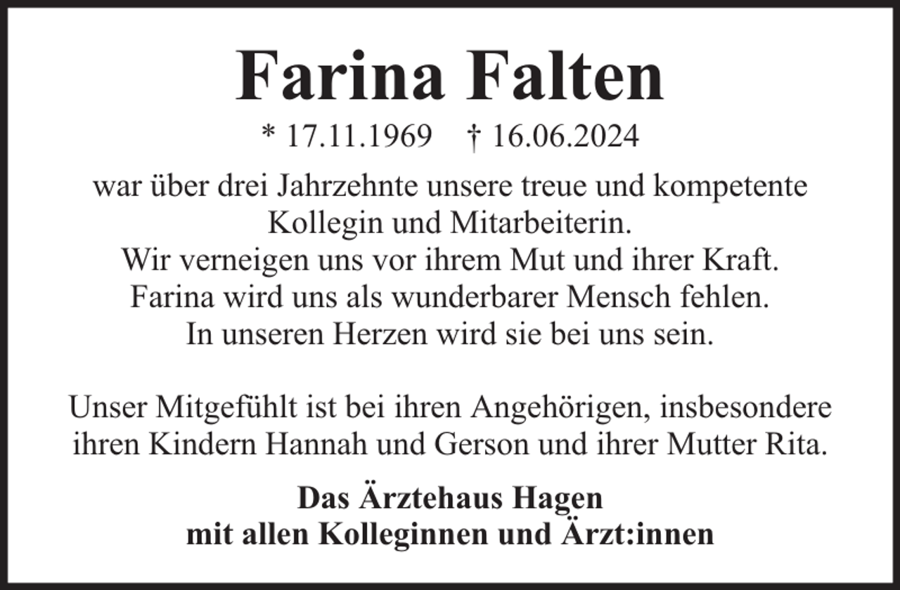 <p>Farina Falten<br />* 17.11.1969 † 16.06.2024</p><p>war über drei Jahrzehnte unsere treue und kompetente<br />Kollegin und Mitarbeiterin.<br />Wir verneigen uns vor ihrem Mut und ihrer Kraft.<br />Farina wird uns als wunderbarer Mensch fehlen.<br />In unseren Herzen wird sie bei uns sein.<br />Unser Mitgefühlt ist bei ihren Angehörigen, insbesondere<br />ihren Kindern Hannah und Gerson und ihrer Mutter Rita.<br />Das Ärztehaus Hagen<br />mit allen Kolleginnen und Ärzt:innen</p>