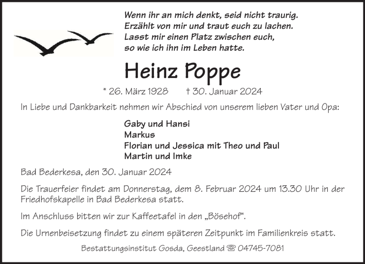 <p>Wenn ihr an mich denkt, seid nicht traurig.<br />Erzählt von mir und traut euch zu lachen.<br />Lasst mir einen Platz zwischen euch,<br />so wie ich ihn im Leben hatte.</p><p>Heinz Poppe</p><p>* 26. März 1928</p><p>† 30. Januar 2024</p><p>In Liebe und Dankbarkeit nehmen wir Abschied von unserem lieben Vater und Opa:<br />Gaby und Hansi<br />Markus<br />Florian und Jessica mit Theo und Paul<br />Martin und Imke<br />Bad Bederkesa, den 30. Januar 2024<br />Die Trauerfeier findet am Donnerstag, dem 8. Februar 2024 um 13.30 Uhr in der<br />Friedhofskapelle in Bad Bederkesa statt.<br />Im Anschluss bitten wir zur Kaffeetafel in den „Bösehof“.<br />Die Urnenbeisetzung findet zu einem späteren Zeitpunkt im Familienkreis statt.<br />Bestattungsinstitut Gosda, Geestland</p><p>04745-7081</p>