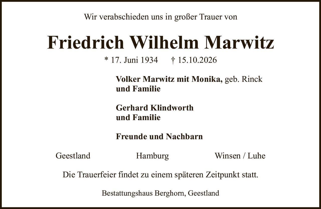 Friedrich Wilhelm Marwitz* 17. Juni 1934† 15.10.2026Volker Marwitz mit Monika,geb. Rinckund FamilieGerhard Klindworthund FamilieFreunde und NachbarnDie Trauerfeier findet zu einem späteren Zeitpunkt statt.GeestlandHamburgWinsen / LuheBestattungshaus Berghorn, GeestlandWir verabschieden uns in großer Trauer von