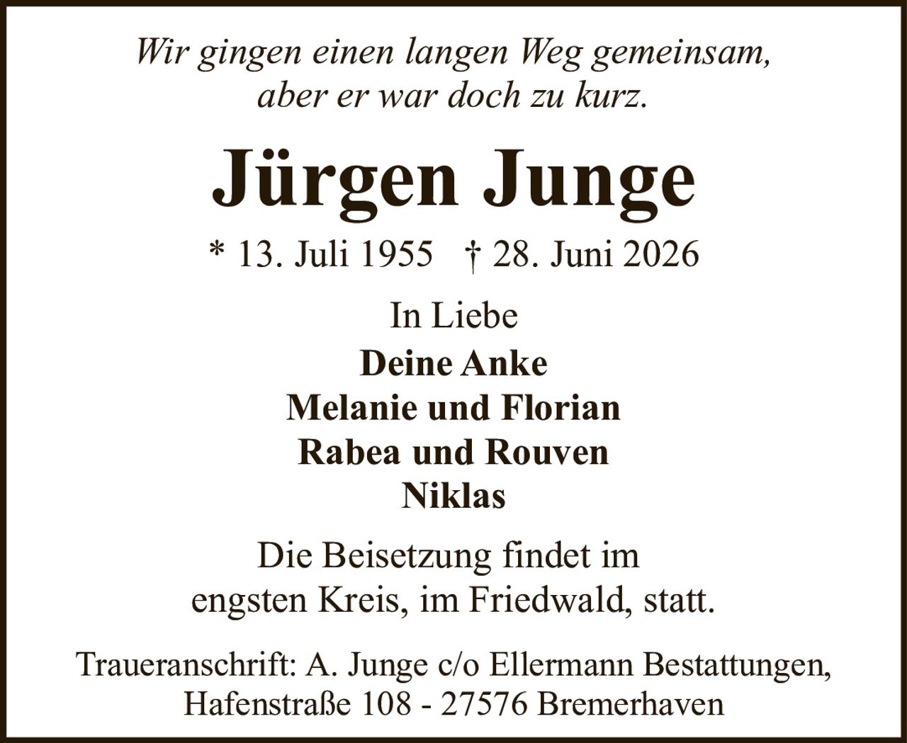 <p><i>Wir gingen einen langen Weg gemeinsam, aber er war doch zu kurz.</i></p><p><strong>Jürgen Junge</strong><br>* 13. Juli 1955 † 28. Juni 2026</p><p>In Liebe<br><strong>Deine Anke</strong><br>Melanie und Florian<br>Rabea und Rouven<br>Niklas</p><p>Die Beisetzung findet im engsten Kreis, im Friedwald, statt.</p><p>Traueranschrift: A. Junge c/o Ellermann Bestattungen, Hafenstraße 108 - 27576 Bremerhaven</p>