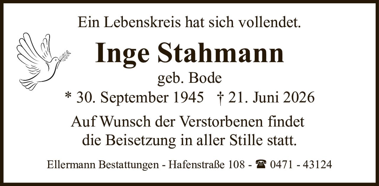 <p>Ein Lebenskreis hat sich vollendet.</p>

<p><strong>Inge Stahmann</strong><br/>geb. Bode<br/>* 30. September 1945 † 21. Juni 2026</p>

<p>Auf Wunsch der Verstorbenen findet die Beisetzung in aller Stille statt.</p>

<p>Ellermann Bestattungen - Hafenstraße 108 - ☎ 0471 - 43124</p>