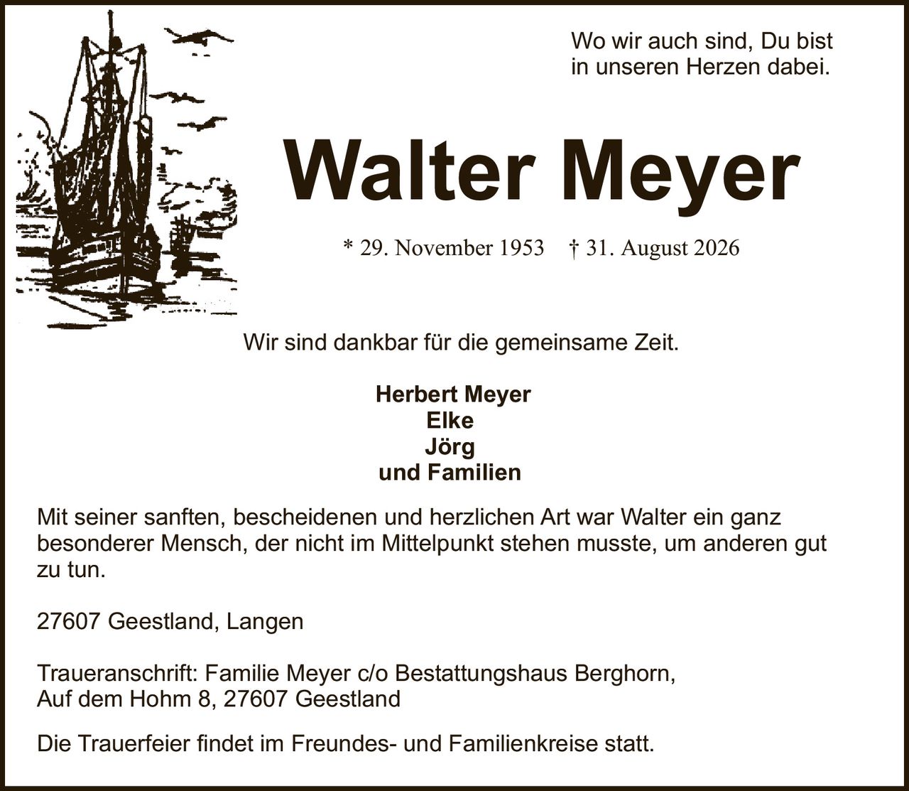 <p>Wo wir auch sind, Du bist in unseren Herzen dabei.</p>

<p>* 29. November 1953 † 31. August 2026</p>

<p>Wir sind dankbar für die gemeinsame Zeit.</p>

<p><strong>Herbert Meyer</strong><br>
<strong>Elke</strong><br>
<strong>Jörg</strong><br>
und Familien</p>

<p>Mit seiner sanften, bescheidenen und herzlichen Art war Walter ein ganz besonderer Mensch, der nicht im Mittelpunkt stehen musste, um anderen gut zu tun.</p>

<p>27607 Geestland, Langen</p>

<p>Traueranschrift: Familie Meyer c/o Bestattungshaus Berghorn, Auf dem Hohm 8, 27607 Geestland</p>

<p>Die Trauerfeier findet im Freundes- und Familienkreise statt.</p>