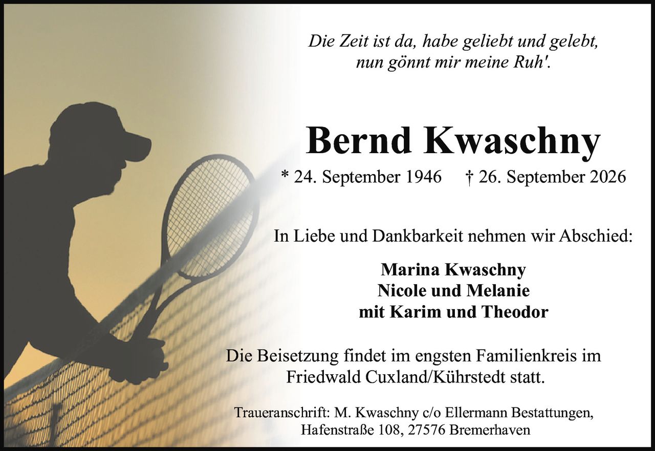 <p><i>Die Zeit ist da, habe geliebt und gelebt,<br>nun gönnt mir meine Ruh'.</i></p><p><strong>Bernd Kwaschny</strong><br>* 24. September 1946  † 26. September 2026</p><p>In Liebe und Dankbarkeit nehmen wir Abschied:</p><p><strong>Marina Kwaschny</strong><br><strong>Nicole und Melanie</strong><br>mit Karim und Theodor</p><p>Die Beisetzung findet im engsten Familienkreis im Friedwald Cuxland/Kührstedt statt.</p><p>Traueranschrift: M. Kwaschny c/o Ellermann Bestattungen,<br>Hafenstraße 108, 27576 Bremerhaven</p>