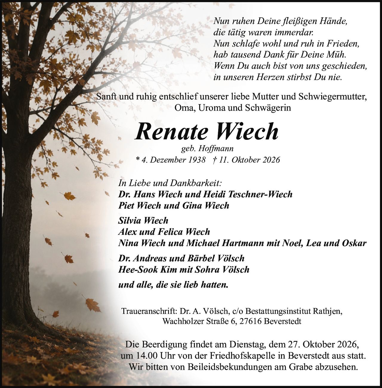 <p>geb. Hoffmann<br>* 4. Dezember 1938 † 11. Oktober 2026</p>

<p><i>Nun ruhen Deine fleißigen Hände,<br>die tätig waren immerdar.<br>Nun schlafe wohl und ruh in Frieden,<br>hab tausend Dank für Deine Müh.<br>Wenn Du auch bist von uns geschieden,<br>in unseren Herzen stirbst Du nie.</i></p>

<p>Sanft und ruhig entschlief unserer liebe Mutter und Schwiegermutter, Oma, Uroma und Schwägerin</p>

<p><strong>Renate Wiech</strong><br>geb. Hoffmann<br>* 4. Dezember 1938 † 11. Oktober 2026</p>

<p><strong>In Liebe und Dankbarkeit:</strong><br>Dr. Hans Wiech und Heidi Teschner-Wiech<br>Piet Wiech und Gina Wiech<br>Silvia Wiech<br>Alex und Felica Wiech<br>Nina Wiech und Michael Hartmann mit Noel, Lea und Oskar<br>Dr. Andreas und Bärbel Völsch<br>Hee-Sook Kim mit Sohra Völsch<br>und alle, die sie lieb hatten.</p>

<p><strong>Traueranschrift:</strong> Dr. A. Völsch, c/o Bestattungsinstitut Rathjen, Wachholzer Straße 6, 27616 Beverstedt</p>

<p>Die Beerdigung findet am Dienstag, dem 27. Oktober 2026, um 14.00 Uhr von der Friedhofskapelle in Beverstedt aus statt. Wir bitten von Beileidsbekundungen am Grabe abzusehen.</p>