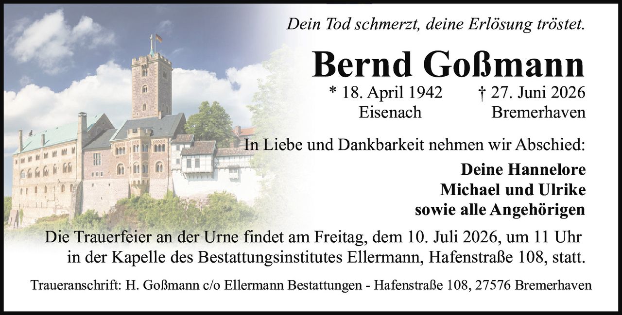 <p><i>Dein Tod schmerzt, deine Erlösung tröstet.</i></p><p><strong>Bernd Goßmann</strong><br>* 18. April 1942 † 27. Juni 2026<br>Eisenach — Bremerhaven</p><p>In Liebe und Dankbarkeit nehmen wir Abschied:<br><strong>Deine Hannelore<br>Michael und Ulrike<br>sowie alle Angehörigen</strong></p><p>Die Trauerfeier an der Urne findet am Freitag, dem 10. Juli 2026, um 11 Uhr in der Kapelle des Bestattungsinstitutes Ellermann, Hafenstraße 108, statt.</p><p>Traueranschrift: H. Goßmann c/o Ellermann Bestattungen - Hafenstraße 108, 27576 Bremerhaven</p>
