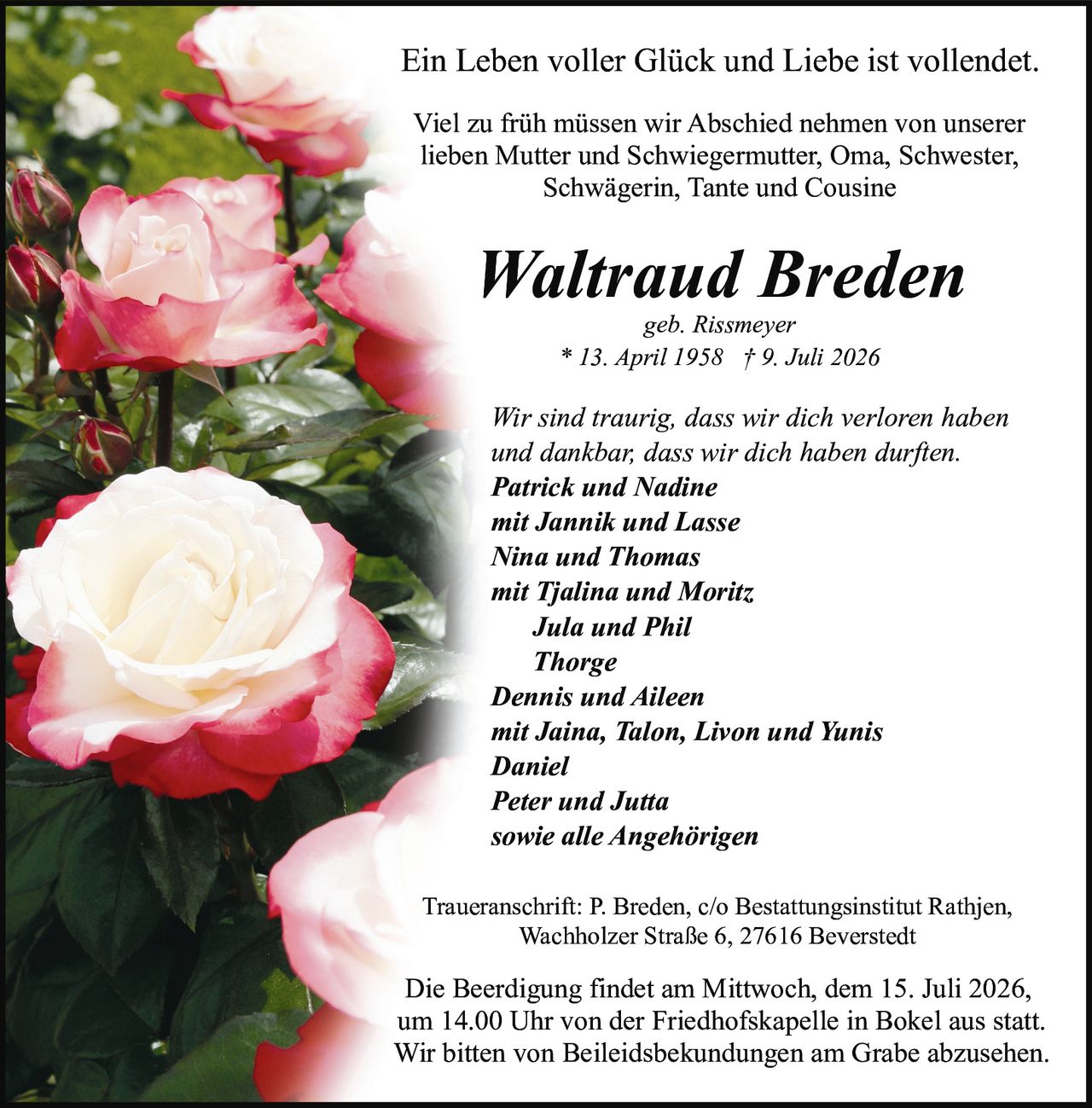 <p><strong>Ein Leben voller Glück und Liebe ist vollendet.</strong></p>

<p>Viel zu früh müssen wir Abschied nehmen von unserer lieben Mutter und Schwiegermutter, Oma, Schwester, Schwägerin, Tante und Cousine</p>

<p><strong>Waltraud Breden</strong><br>geb. Rissmeyer<br>* 13. April 1958 † 9. Juli 2026</p>

<p><i>Wir sind traurig, dass wir dich verloren haben und dankbar, dass wir dich haben durften.</i></p>

<p><strong>Patrick und Nadine</strong><br>mit Jannik und Lasse<br><strong>Nina und Thomas</strong><br>mit Tjalina und Moritz<br><strong>Jula und Phil</strong><br><strong>Thorge</strong><br><strong>Dennis und Aileen</strong><br>mit Jaina, Talon, Livon und Yunis<br><strong>Daniel</strong><br><strong>Peter und Jutta</strong><br>sowie alle Angehörigen</p>

<p>Traueranschrift: P. Breden, c/o Bestattungsinstitut Rathjen, Wachholzer Straße 6, 27616 Beverstedt</p>

<p>Die Beerdigung findet am Mittwoch, dem 15. Juli 2026, um 14.00 Uhr von der Friedhofskapelle in Bokel aus statt. Wir bitten von Beileidsbekundungen am Grabe abzusehen.</p>