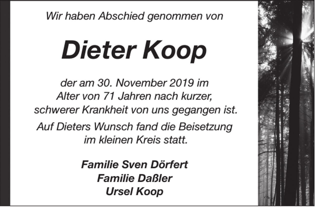 <p>Wir haben Abschied genommen von</p><p>Dieter Koop<br />der am 30. November 2019 im<br />Alter von 71 Jahren nach kurzer,<br />schwerer Krankheit von uns gegangen ist.<br />Auf Dieters Wunsch fand die Beisetzung<br />im kleinen Kreis statt.<br />Familie Sven Dörfert<br />Familie Daßler<br />Ursel Koop</p>