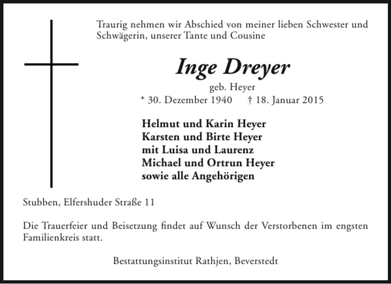 <p>Traurig nehmen wir Abschied von meiner lieben Schwester und<br />Schwägerin, unserer Tante und Cousine</p><p>Inge Dreyer</p><p>geb. Heyer<br />* 30. Dezember 1940 † 18. Januar 2015</p><p>Helmut und Karin Heyer<br />Karsten und Birte Heyer<br />mit Luisa und Laurenz<br />Michael und Ortrun Heyer<br />sowie alle Angehörigen<br />Stubben, Elfershuder Straße 11<br />Die Trauerfeier und Beisetzung findet auf Wunsch der Verstorbenen im engsten<br />Familienkreis statt.<br />Bestattungsinstitut Rathjen, Beverstedt</p>