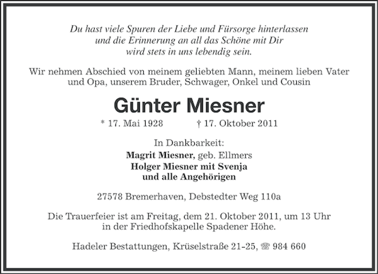 <p>Du hast viele Spuren der Liebe und Fürsorge hinterlassen<br />und die Erinnerung an all das Schöne mit Dir<br />wird stets in uns lebendig sein.<br />Wir nehmen Abschied von meinem geliebten Mann, meinem lieben Vater<br />und Opa, unserem Bruder, Schwager, Onkel und Cousin</p><p>Günter Miesner<br />* 17. Mai 1928</p><p>† 17. Oktober 2011</p><p>In Dankbarkeit:<br />Magrit Miesner, geb. Ellmers<br />Holger Miesner mit Svenja<br />und alle Angehörigen<br />27578 Bremerhaven, Debstedter Weg 110a<br />Die Trauerfeier ist am Freitag, dem 21. Oktober 2011, um 13 Uhr<br />in der Friedhofskapelle Spadener Höhe.<br />Hadeler Bestattungen, Krüselstraße 21-25, 984 660</p>