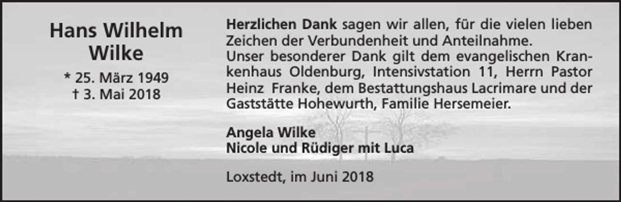<p>Hans Wilhelm<br />Wilke<br />* 25. März 1949<br />† 3. Mai 2018</p><p>Herzlichen Dank sagen wir allen, für die vielen lieben<br />Zeichen der Verbundenheit und Anteilnahme.<br />Unser besonderer Dank gilt dem evangelischen Krankenhaus Oldenburg, Intensivstation 11, Herrn Pastor<br />Heinz Franke, dem Bestattungshaus Lacrimare und der<br />Gaststätte Hohewurth, Familie Hersemeier.<br />Angela Wilke<br />Nicole und Rüdiger mit Luca<br />Loxstedt, im Juni 2018</p>
