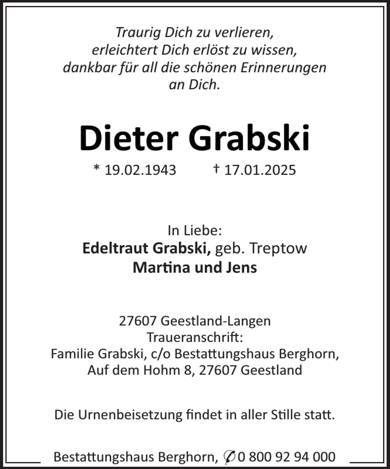 <p>Traurig Dich zu verlieren,<br />erleichtert Dich erlöst zu wissen,<br />dankbar für all die schönen Erinnerungen<br />an Dich.</p><p>Dieter Grabski<br />* 19.02.1943</p><p>† 17.01.2025</p><p>In Liebe:</p><p>Edeltraut Grabski, geb. Treptow<br />Mar¼na und Jens<br />27607 Geestland-Langen<br />Traueranschrij:<br />Familie Grabski, c/o Besta×ungshaus Berghorn,<br />Auf dem Hohm 8, 27607 Geestland<br />Die Urnenbeisetzung ﬁndet in aller S¼lle sta×.<br />Besta×ungshaus Berghorn, * 0 800 92 94 000</p>