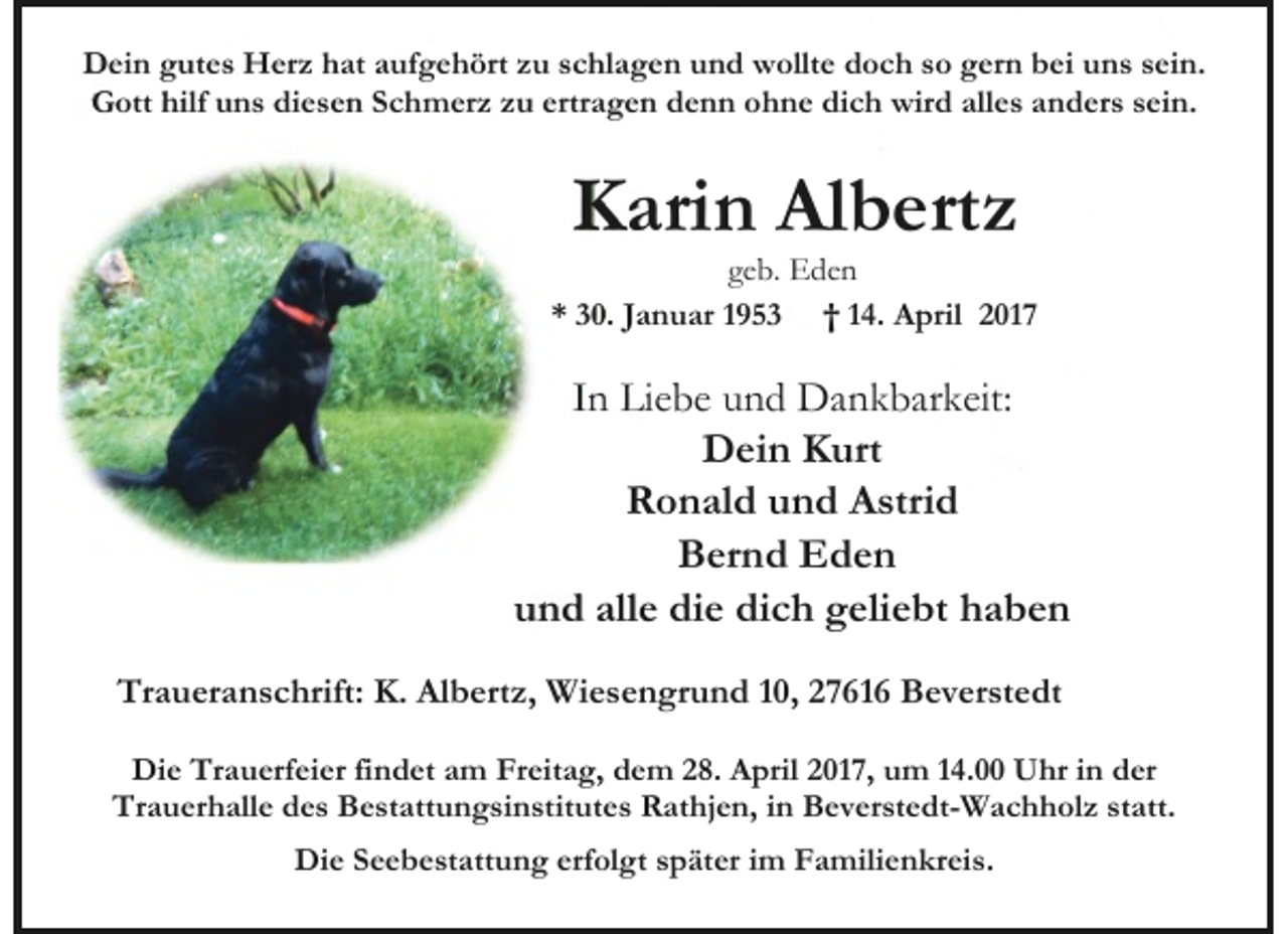 <p>Dein gutes Herz hat aufgehört zu schlagen und wollte doch so gern bei uns sein.<br />Gott hilf uns diesen Schmerz zu ertragen denn ohne dich wird alles anders sein.</p><p>Karin Albertz</p><p>geb. Eden<br />* 30. Januar 1953 † 14. April 2017</p><p>In Liebe und Dankbarkeit:<br />Dein Kurt<br />Ronald und Astrid<br />Bernd Eden<br />und alle die dich geliebt haben<br />Traueranschrift: K. Albertz, Wiesengrund 10, 27616 Beverstedt<br />Die Trauerfeier findet am Freitag, dem 28. April 2017, um 14.00 Uhr in der<br />Trauerhalle des Bestattungsinstitutes Rathjen, in Beverstedt-Wachholz statt.<br />Die Seebestattung erfolgt später im Familienkreis.</p>