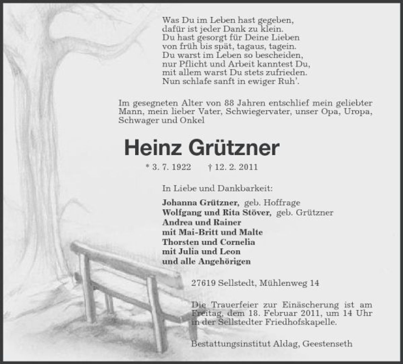 <p>Was Du im Leben hast gegeben,<br />dafür ist jeder Dank zu klein.<br />Du hast gesorgt für Deine Lieben<br />von früh bis spät, tagaus, tagein.<br />Du warst im Leben so bescheiden,<br />nur Pflicht und Arbeit kanntest Du,<br />mit allem warst Du stets zufrieden.<br />Nun schlafe sanft in ewiger Ruh’.<br />Im gesegneten Alter von 88 Jahren entschlief mein geliebter Mann, mein lieber Vater, Schwiegervater, unser Opa, Uropa, Schwager und Onkel<br />Heinz Grützner<br />* 3. 7. 1922 † 12. 2. 2011<br />In Liebe und Dankbarkeit:<br />Johanna Grützner, geb. Hoffrage<br />Wolfgang und Rita Stöver, geb. Grützner<br />Andrea und Rainer<br />mit Mai-Britt und Malte<br />Thorsten und Cornelia<br />mit Julia und Leon<br />und alle Angehörigen<br />27619 Sellstedt, Mühlenweg 14<br />Die Trauerfeier zur Einäscherung ist am Freitag, dem 18. Februar 2011, um 14 Uhr in der Sellstedter Friedhofskapelle.<br />Bestattungsinstitut Aldag, Geestenseth</p>