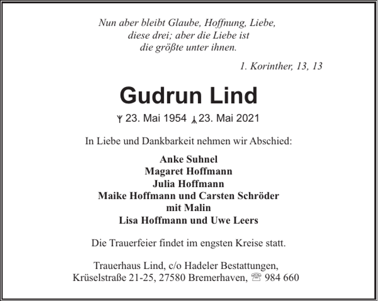 <p>Nun aber bleibt Glaube, Hoffnung, Liebe,<br />diese drei; aber die Liebe ist<br />die größte unter ihnen.<br />1. Korinther, 13, 13</p><p>Gudrun Lind<br />ᛉ</p><p>ᛉ 23. Mai 1954</p><p>23. Mai 2021</p><p>In Liebe und Dankbarkeit nehmen wir Abschied:<br />Anke Suhnel<br />Magaret Hoffmann<br />Julia Hoffmann<br />Maike Hoffmann und Carsten Schröder<br />mit Malin<br />Lisa Hoffmann und Uwe Leers<br />Die Trauerfeier findet im engsten Kreise statt.<br />Trauerhaus Lind, c/o Hadeler Bestattungen,<br />Krüselstraße 21-25, 27580 Bremerhaven, ' 984 660</p>