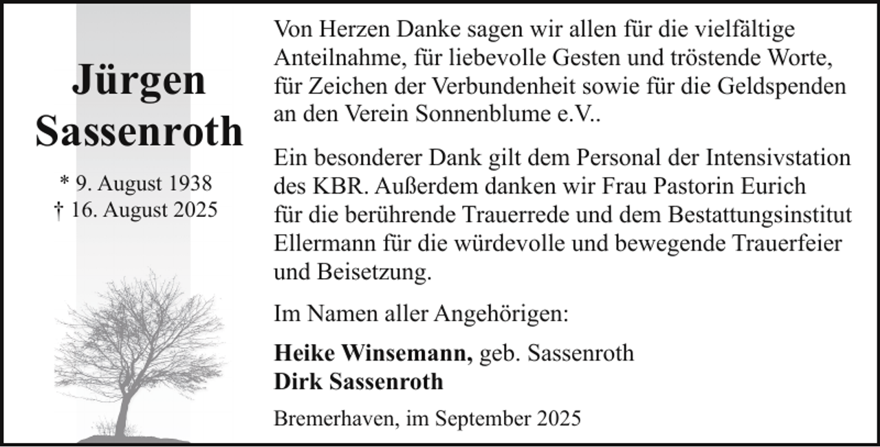 <p>Jürgen<br />Sassenroth<br />* 9. August 1938<br />† 16. August 2025</p><p>Von Herzen Danke sagen wir allen für die vielfältige<br />Anteilnahme, für liebevolle Gesten und tröstende Worte,<br />für Zeichen der Verbundenheit sowie für die Geldspenden<br />an den Verein Sonnenblume e.V..<br />Ein besonderer Dank gilt dem Personal der Intensivstation<br />des KBR. Außerdem danken wir Frau Pastorin Eurich<br />für die berührende Trauerrede und dem Bestattungsinstitut<br />Ellermann für die würdevolle und bewegende Trauerfeier<br />und Beisetzung.<br />Im Namen aller Angehörigen:<br />Heike Winsemann, geb. Sassenroth<br />Dirk Sassenroth<br />Bremerhaven, im September 2025</p>