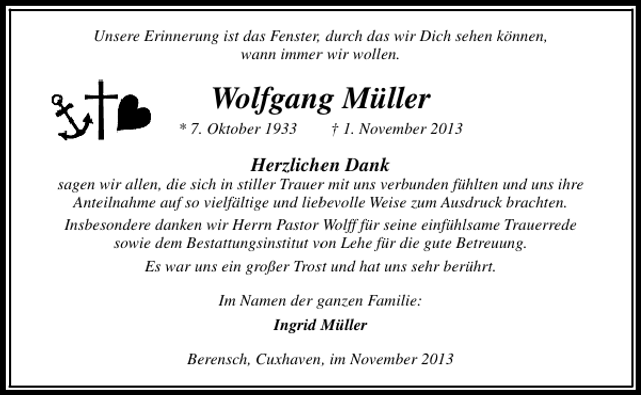 <p>Unsere Erinnerung ist das Fenster, durch das wir Dich sehen können,<br />wann immer wir wollen.</p><p>Wolfgang Müller</p><p>* 7. Oktober 1933</p><p>† 1. November 2013</p><p>Herzlichen Dank</p><p>sagen wir allen, die sich in stiller Trauer mit uns verbunden fühlten und uns ihre<br />Anteilnahme auf so vielfältige und liebevolle Weise zum Ausdruck brachten.<br />Insbesondere danken wir Herrn Pastor Wolff für seine einfühlsame Trauerrede<br />sowie dem Bestattungsinstitut von Lehe für die gute Betreuung.<br />Es war uns ein großer Trost und hat uns sehr berührt.<br />Im Namen der ganzen Familie:<br />Ingrid Müller<br />Berensch, Cuxhaven, im November 2013</p>
