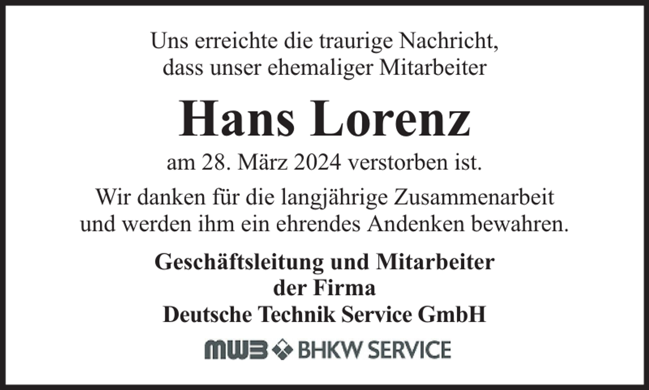<p>Uns erreichte die traurige Nachricht,<br />dass unser ehemaliger Mitarbeiter</p><p>Hans Lorenz</p><p>am 28. März 2024 verstorben ist.<br />Wir danken für die langjährige Zusammenarbeit<br />und werden ihm ein ehrendes Andenken bewahren.<br />Geschäftsleitung und Mitarbeiter<br />der Firma<br />Deutsche Technik Service GmbH</p>