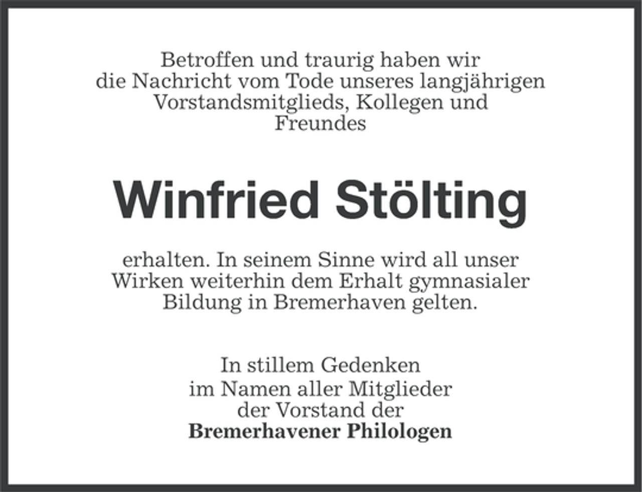 <p>Betroffen und traurig haben wir<br />die Nachricht vom Tode unseres langjährigen<br />Vorstandsmitglieds, Kollegen und<br />Freundes</p><p>Winfried Stölting<br />erhalten. In seinem Sinne wird all unser<br />Wirken weiterhin dem Erhalt gymnasialer<br />Bildung in Bremerhaven gelten.<br />In stillem Gedenken<br />im Namen aller Mitglieder<br />der Vorstand der<br />Bremerhavener Philologen</p>