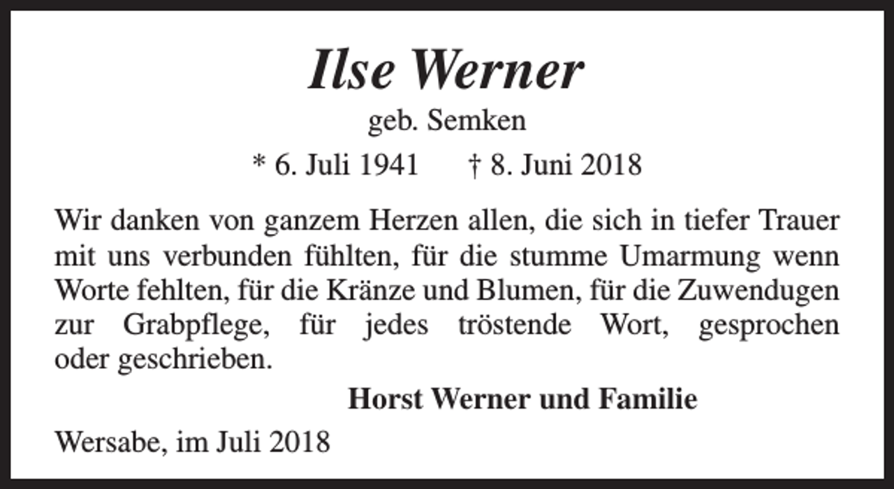 <p>Ilse Werner</p><p>geb. Semken<br />* 6. Juli 1941 † 8. Juni 2018<br />Wir danken von ganzem Herzen allen, die sich in tiefer Trauer<br />mit uns verbunden fühlten, für die stumme Umarmung wenn<br />Worte fehlten, für die Kränze und Blumen, für die Zuwendugen<br />zur Grabpflege, für jedes tröstende Wort, gesprochen<br />oder geschrieben.<br />Horst Werner und Familie<br />Wersabe, im Juli 2018</p>