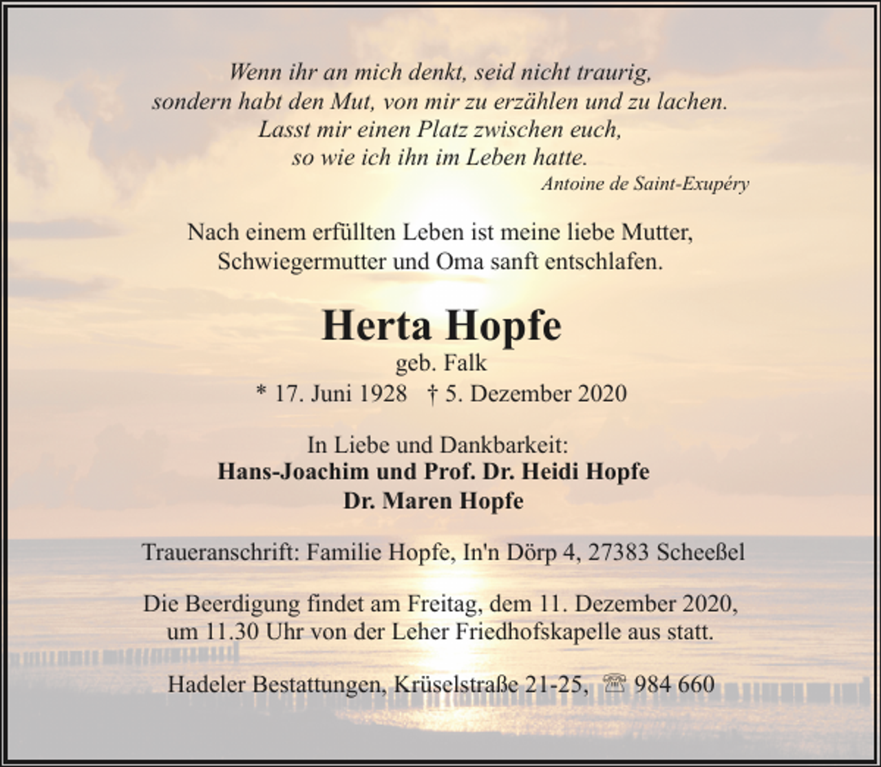 <p>Wenn ihr an mich denkt, seid nicht traurig,<br />sondern habt den Mut, von mir zu erzählen und zu lachen.<br />Lasst mir einen Platz zwischen euch,<br />so wie ich ihn im Leben hatte.</p><p>Antoine de Saint-Exupéry</p><p>Nach einem erfüllten Leben ist meine liebe Mutter,<br />Schwiegermutter und Oma sanft entschlafen.</p><p>Herta Hopfe</p><p>geb. Falk<br />* 17. Juni 1928 † 5. Dezember 2020<br />In Liebe und Dankbarkeit:<br />Hans-Joachim und Prof. Dr. Heidi Hopfe<br />Dr. Maren Hopfe<br />Traueranschrift: Familie Hopfe, In'n Dörp 4, 27383 Scheeßel<br />Die Beerdigung findet am Freitag, dem 11. Dezember 2020,<br />um 11.30 Uhr von der Leher Friedhofskapelle aus statt.<br />Hadeler Bestattungen, Krüselstraße 21-25, ' 984 660</p>