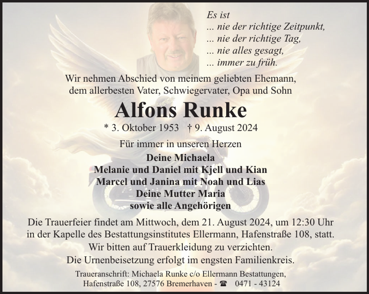 <p>Es ist<br />... nie der richtige Zeitpunkt,<br />... nie der richtige Tag,<br />... nie alles gesagt,<br />... immer zu früh.<br />Wir nehmen Abschied von meinem geliebten Ehemann,<br />dem allerbesten Vater, Schwiegervater, Opa und Sohn</p><p>Alfons Runke</p><p>* 3. Oktober 1953 † 9. August 2024<br />Für immer in unseren Herzen<br />Deine Michaela<br />Melanie und Daniel mit Kjell und Kian<br />Marcel und Janina mit Noah und Lias<br />Deine Mutter Maria<br />sowie alle Angehörigen<br />Die Trauerfeier findet am Mittwoch, dem 21. August 2024, um 12:30 Uhr<br />in der Kapelle des Bestattungsinstitutes Ellermann, Hafenstraße 108, statt.<br />Wir bitten auf Trauerkleidung zu verzichten.<br />Die Urnenbeisetzung erfolgt im engsten Familienkreis.<br />Traueranschrift: Michaela Runke c/o Ellermann Bestattungen,<br />Hafenstraße 108, 27576 Bremerhaven - ( 0471 - 43124</p>