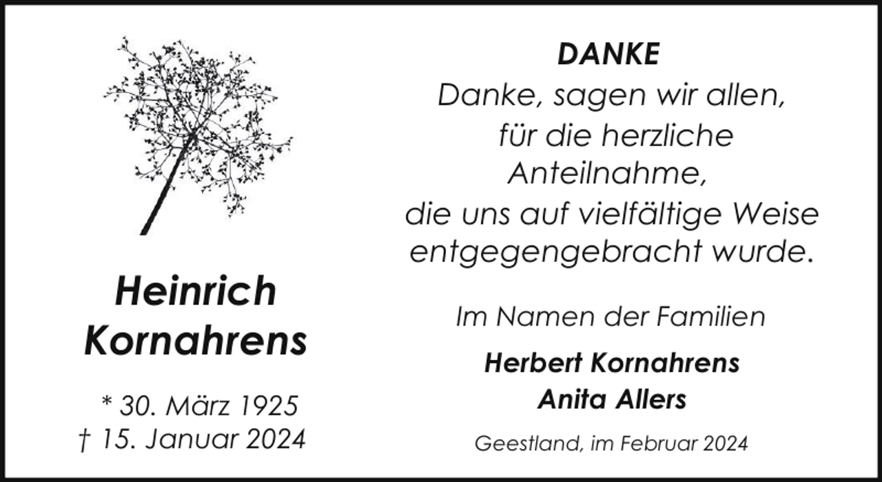 <p>Heinrich<br />Kornahrens<br />* 30. März 1925<br />† 15. Januar 2024</p><p>DANKE<br />Danke, sagen wir allen,<br />für die herzliche<br />Anteilnahme,<br />die uns auf vielfältige Weise<br />entgegengebracht wurde.<br />Im Namen der Familien<br />Herbert Kornahrens<br />Anita Allers<br />Geestland, im Februar 2024</p>
