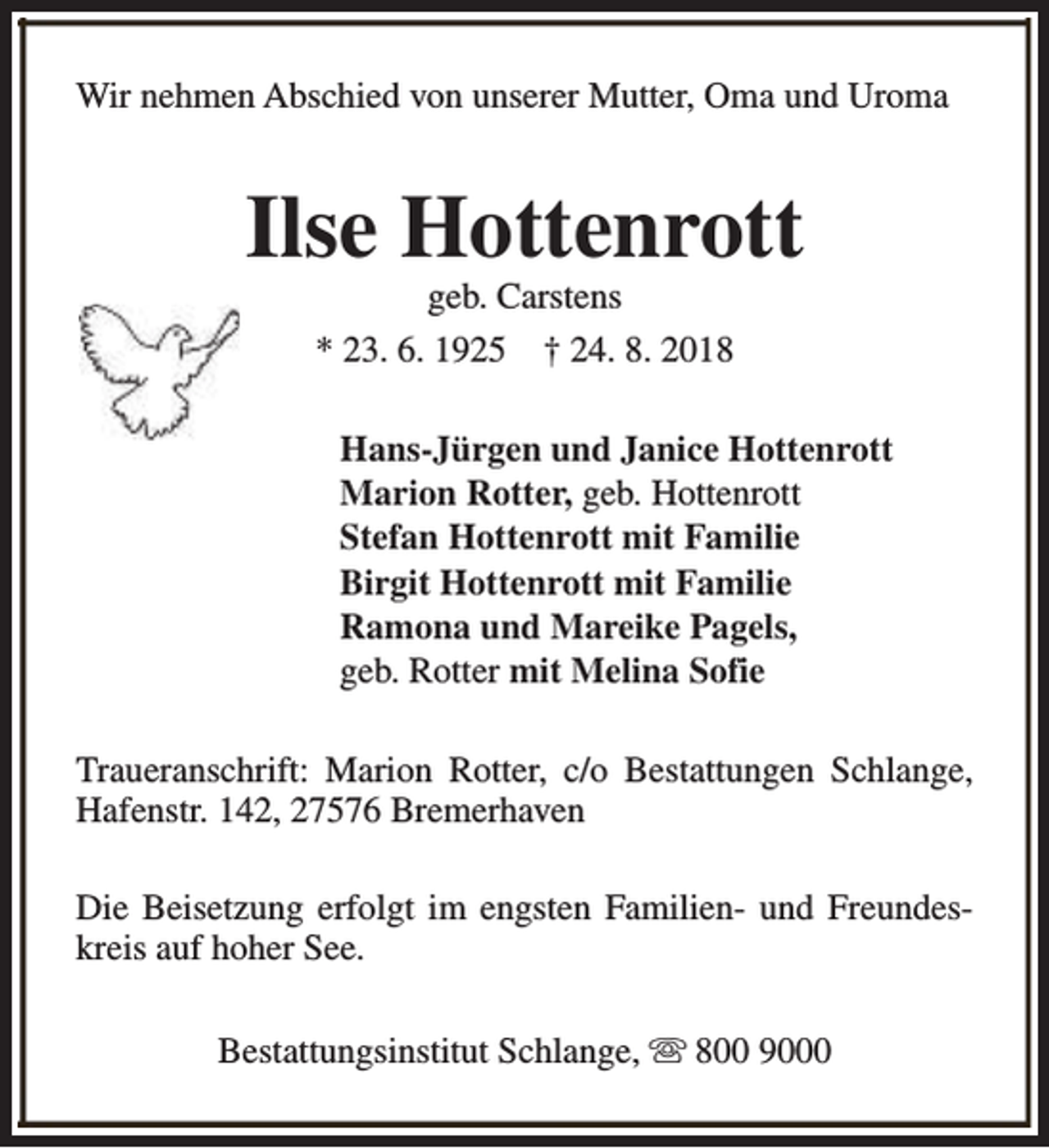 <p>Wir nehmen Abschied von unserer Mutter, Oma und Uroma</p><p>Ilse Hottenrott<br />geb. Carstens<br />* 23. 6. 1925 † 24. 8. 2018</p><p>Hans-Jürgen und Janice Hottenrott<br />Marion Rotter, geb. Hottenrott<br />Stefan Hottenrott mit Familie<br />Birgit Hottenrott mit Familie<br />Ramona und Mareike Pagels,<br />geb. Rotter mit Melina Sofie<br />Traueranschrift: Marion Rotter, c/o Bestattungen Schlange,<br />Hafenstr. 142, 27576 Bremerhaven<br />Die Beisetzung erfolgt im engsten Familien- und Freundeskreis auf hoher See.<br />Bestattungsinstitut Schlange, s 800 9000</p>