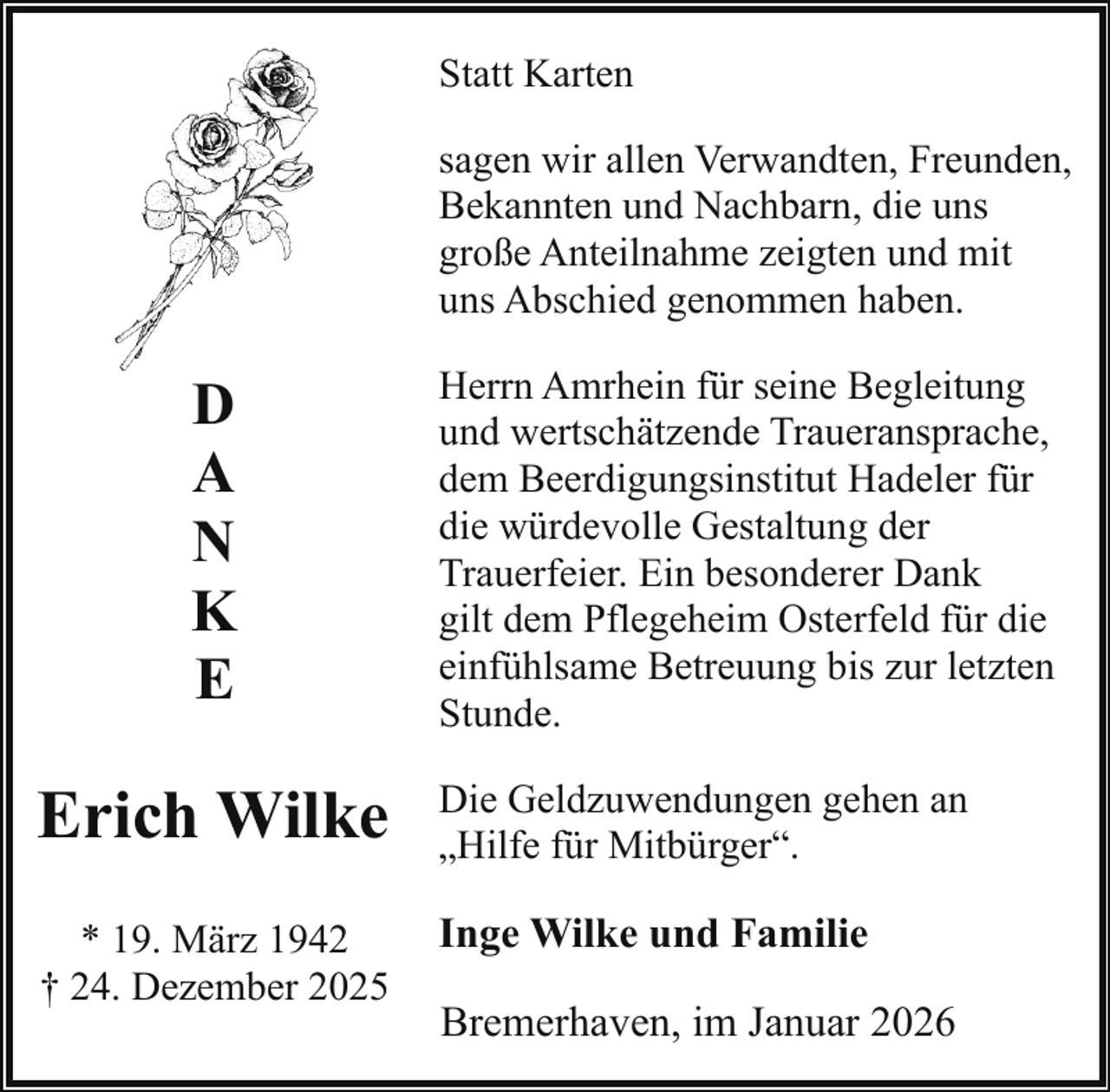 <p>Statt Karten<br />sagen wir allen Verwandten, Freunden,<br />Bekannten und Nachbarn, die uns<br />große Anteilnahme zeigten und mit<br />uns Abschied genommen haben.</p><p>D<br />A<br />N<br />K<br />E</p><p>Herrn Amrhein für seine Begleitung<br />und wertschätzende Traueransprache,<br />dem Beerdigungsinstitut Hadeler für<br />die würdevolle Gestaltung der<br />Trauerfeier. Ein besonderer Dank<br />gilt dem Pflegeheim Osterfeld für die<br />einfühlsame Betreuung bis zur letzten<br />Stunde.</p><p>Erich Wilke</p><p>Die Geldzuwendungen gehen an<br />„Hilfe für Mitbürger“.</p><p>* 19. März 1942<br />† 24. Dezember 2025</p><p>Inge Wilke und Familie<br />Bremerhaven, im Januar 2026</p>