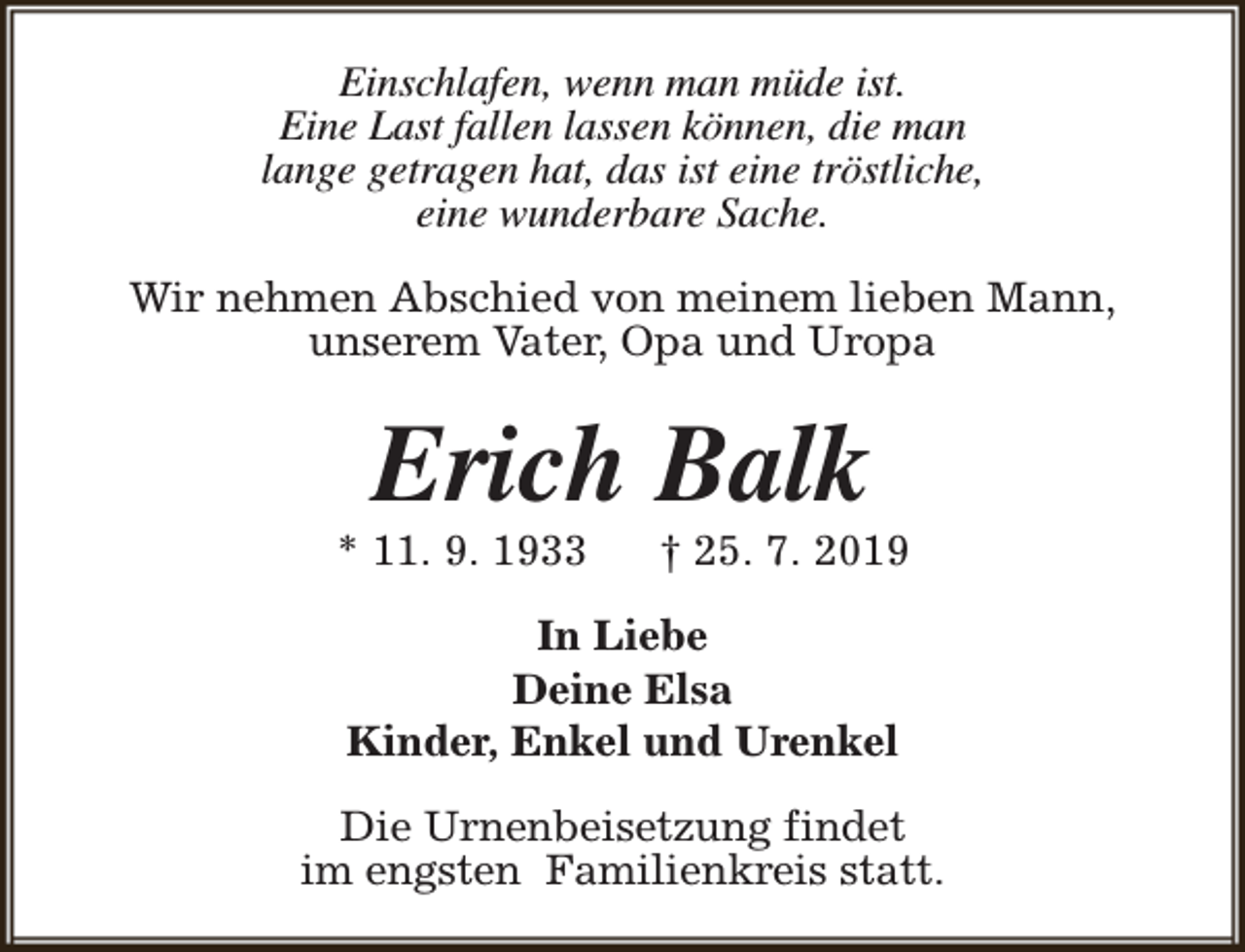 <p>Einschlafen, wenn man müde ist.<br />Eine Last fallen lassen können, die man<br />lange getragen hat, das ist eine tröstliche,<br />eine wunderbare Sache.<br />Wir nehmen Abschied von meinem lieben Mann,<br />unserem Vater, Opa und Uropa</p>
<p>Erich Balk</p>
<p>* 11. 9. 1933</p>
<p>† 25. 7. 2019</p>
<p>In Liebe<br />Deine Elsa<br />Kinder, Enkel und Urenkel<br />Die Urnenbeisetzung findet<br />im engsten Familienkreis statt.</p>