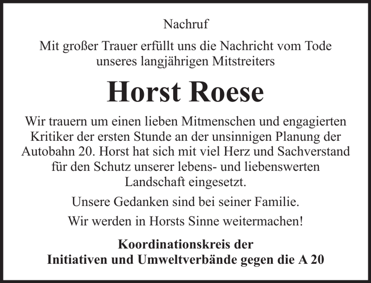 <p>Nachruf<br />Mit großer Trauer erfüllt uns die Nachricht vom Tode<br />unseres langjährigen Mitstreiters</p><p>Horst Roese<br />Wir trauern um einen lieben Mitmenschen und engagierten<br />Kritiker der ersten Stunde an der unsinnigen Planung der<br />Autobahn 20. Horst hat sich mit viel Herz und Sachverstand<br />für den Schutz unserer lebens- und liebenswerten<br />Landschaft eingesetzt.<br />Unsere Gedanken sind bei seiner Familie.<br />Wir werden in Horsts Sinne weitermachen!<br />Koordinationskreis der<br />Initiativen und Umweltverbände gegen die A 20</p>
