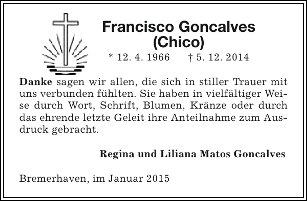 <p>Francisco Goncalves<br />(Chico)<br />* 12. 4. 1966</p><p>† 5. 12. 2014</p><p>Danke sagen wir allen, die sich in stiller Trauer mit<br />uns verbunden fühlten. Sie haben in vielfältiger Weise durch Wort, Schrift, Blumen, Kränze oder durch<br />das ehrende letzte Geleit ihre Anteilnahme zum Ausdruck gebracht.<br />Regina und Liliana Matos Goncalves<br />Bremerhaven, im Januar 2015</p>