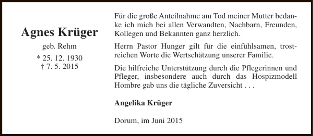 <p>Agnes Krüger<br />geb. Rehm<br />* 25. 12. 1930<br />† 7. 5. 2015</p><p>Für die große Anteilnahme am Tod meiner Mutter bedanke ich mich bei allen Verwandten, Nachbarn, Freunden,<br />Kollegen und Bekannten ganz herzlich.<br />Herrn Pastor Hunger gilt für die einfühlsamen, trostreichen Worte die Wertschätzung unserer Familie.<br />Die hilfreiche Unterstützung durch die Pflegerinnen und<br />Pfleger, insbesondere auch durch das Hospizmodell<br />Hombre gab uns die tägliche Zuversicht . . .<br />Angelika Krüger<br />Dorum, im Juni 2015</p>
