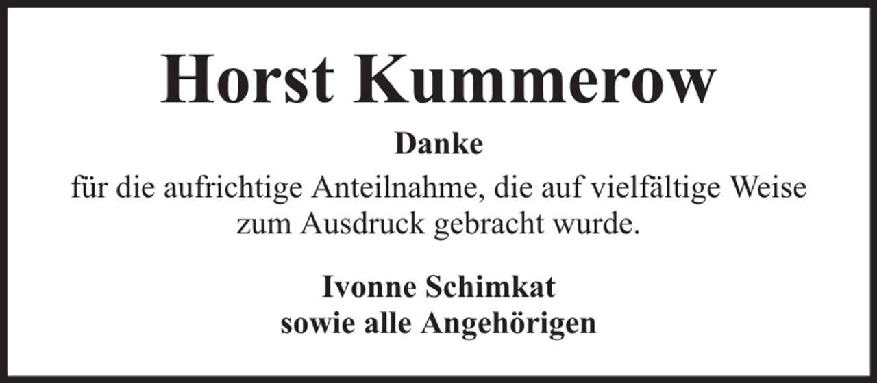 <p>Horst Kummerow</p><p>Danke<br />für die aufrichtige Anteilnahme, die auf vielfältige Weise<br />zum Ausdruck gebracht wurde.<br />Ivonne Schimkat<br />sowie alle Angehörigen</p>