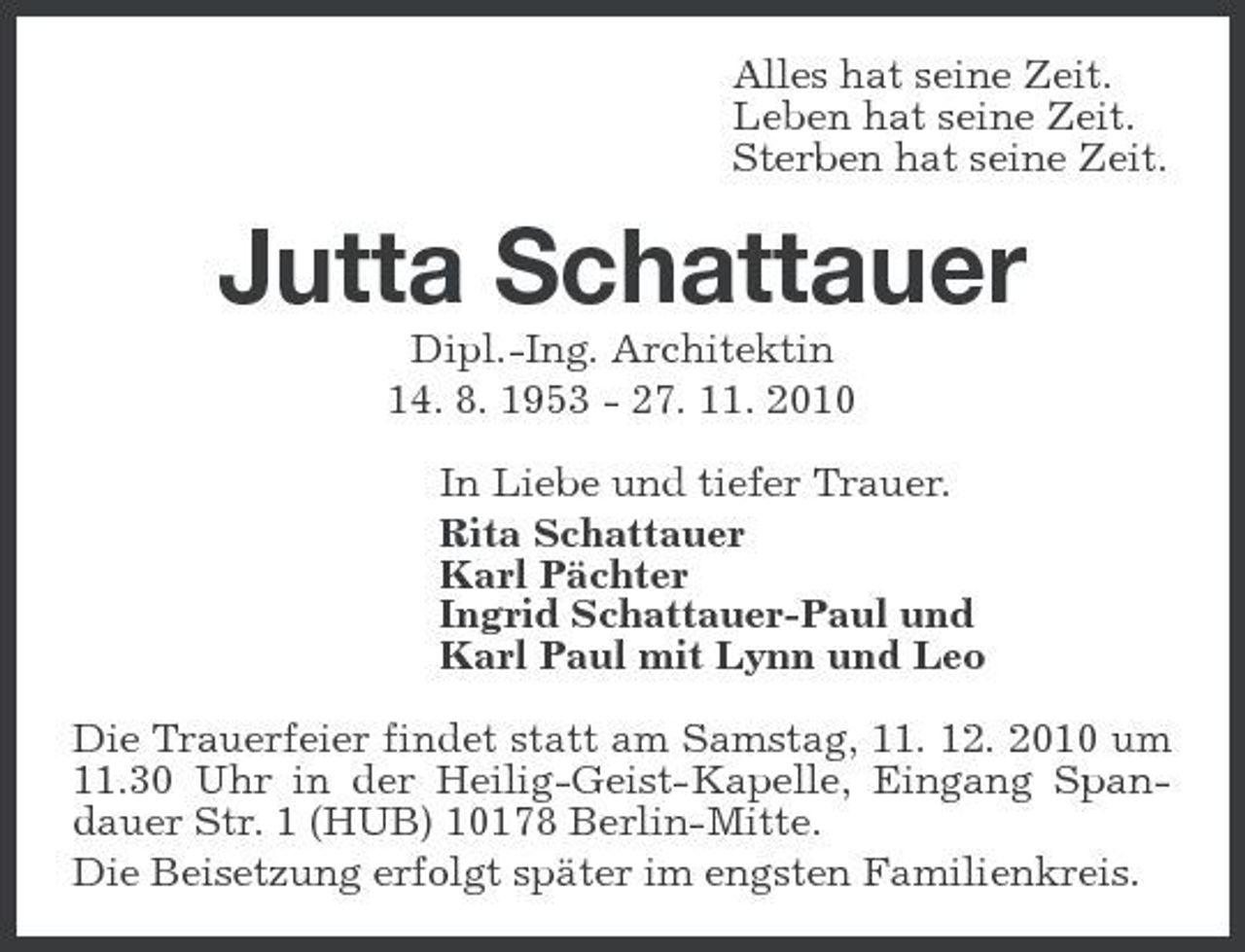 <p>Alles hat seine Zeit. Leben hat seine Zeit. Sterben hat seine Zeit.</p><p>Jutta Schattauer<br />Dipl.-Ing. Architektin 14. 8. 1953 - 27. 11. 2010 In Liebe und tiefer Trauer. Rita Schattauer Karl Pächter Ingrid Schattauer-Paul und Karl Paul mit Lynn und Leo Die Trauerfeier findet statt am Samstag, 11. 12. 2010 um 11.30 Uhr in der Heilig-Geist-Kapelle, Eingang Spandauer Str. 1 (HUB) 10178 Berlin-Mitte. Die Beisetzung erfolgt später im engsten Familienkreis.</p>