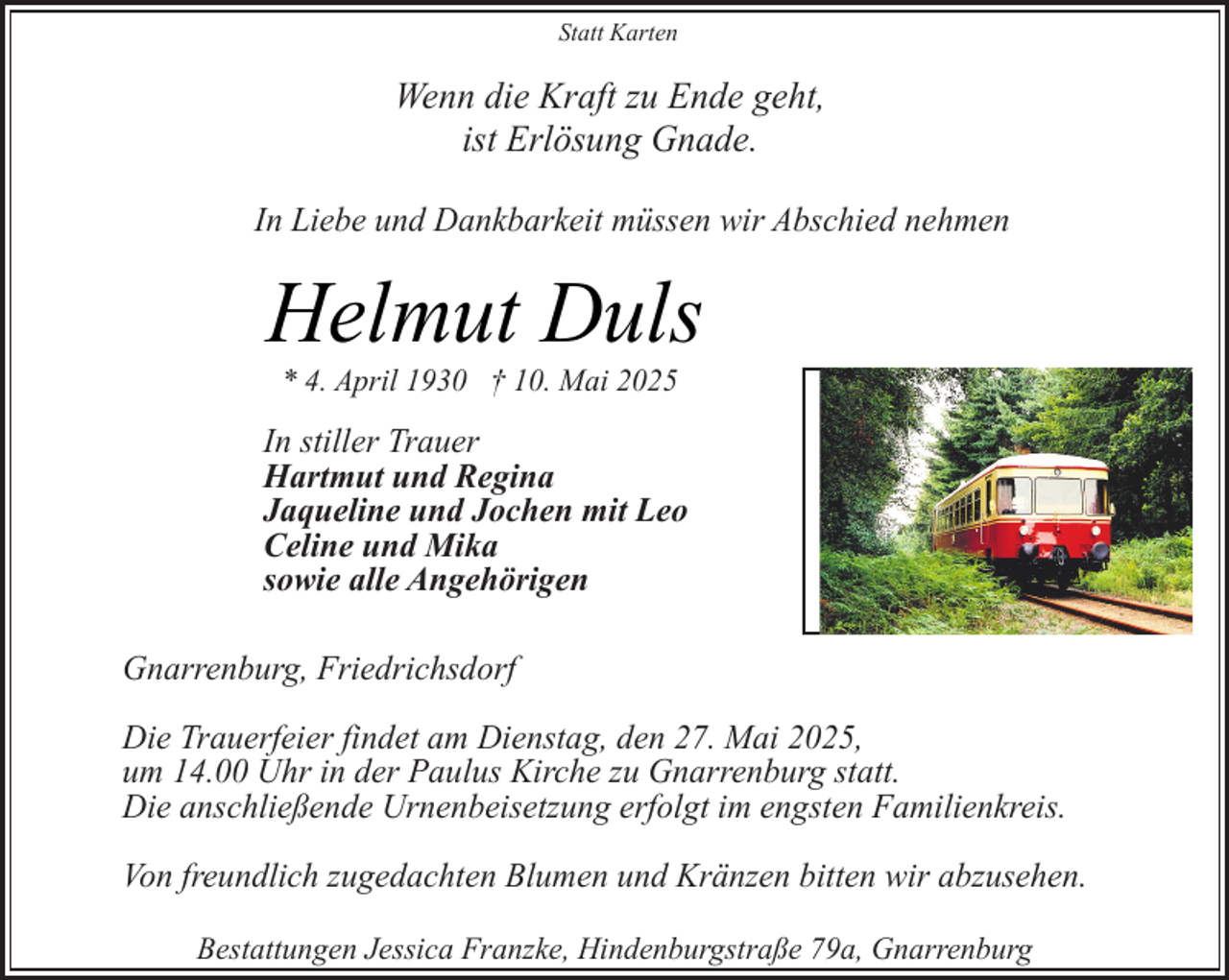 <p>Statt Karten</p><p>Wenn die Kraft zu Ende geht,<br />ist Erlösung Gnade.<br />In Liebe und Dankbarkeit müssen wir Abschied nehmen</p><p>Helmut Duls<br />* 4. April 1930 † 10. Mai 2025</p><p>In stiller Trauer<br />Hartmut und Regina<br />Jaqueline und Jochen mit Leo<br />Celine und Mika<br />sowie alle Angehörigen<br />Gnarrenburg, Friedrichsdorf<br />Die Trauerfeier findet am Dienstag, den 27. Mai 2025,<br />um 14.00 Uhr in der Paulus Kirche zu Gnarrenburg statt.<br />Die anschließende Urnenbeisetzung erfolgt im engsten Familienkreis.<br />Von freundlich zugedachten Blumen und Kränzen bitten wir abzusehen.<br />Bestattungen Jessica Franzke, Hindenburgstraße 79a, Gnarrenburg</p>