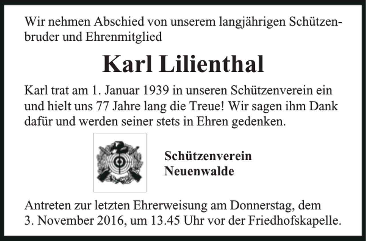 <p>Wir nehmen Abschied von unserem langjährigen Schützenbruder und Ehrenmitglied</p><p>Karl Lilienthal<br />Karl trat am 1. Januar 1939 in unseren Schützenverein ein<br />und hielt uns 77 Jahre lang die Treue! Wir sagen ihm Dank<br />dafür und werden seiner stets in Ehren gedenken.<br />Schützenverein<br />Neuenwalde<br />Antreten zur letzten Ehrerweisung am Donnerstag, dem<br />3. November 2016, um 13.45 Uhr vor der Friedhofskapelle.</p>