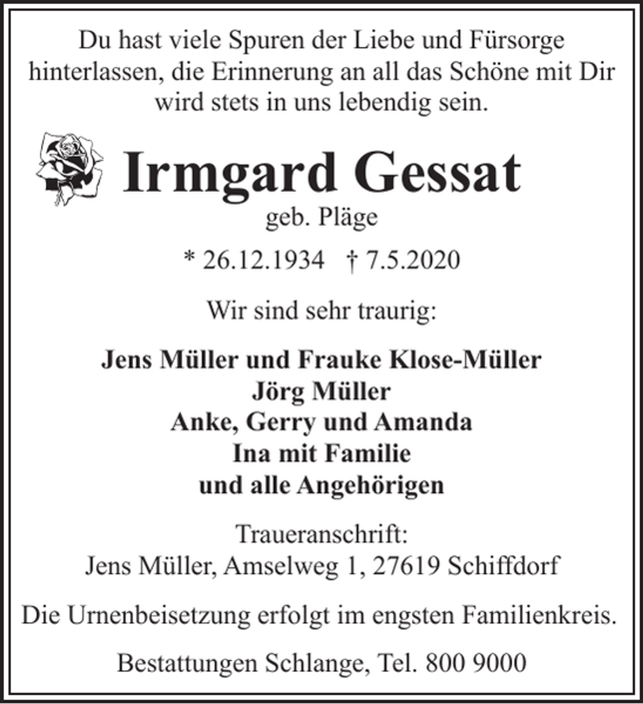 <p>Du hast viele Spuren der Liebe und Fürsorge<br />hinterlassen, die Erinnerung an all das Schöne mit Dir<br />wird stets in uns lebendig sein.</p><p>Irmgard Gessat<br />geb. Pläge</p><p>* 26.12.1934 † 7.5.2020<br />Wir sind sehr traurig:<br />Jens Müller und Frauke Klose-Müller<br />Jörg Müller<br />Anke, Gerry und Amanda<br />Ina mit Familie<br />und alle Angehörigen<br />Traueranschrift:<br />Jens Müller, Amselweg 1, 27619 Schiffdorf<br />Die Urnenbeisetzung erfolgt im engsten Familienkreis.<br />Bestattungen Schlange, Tel. 800 9000</p>