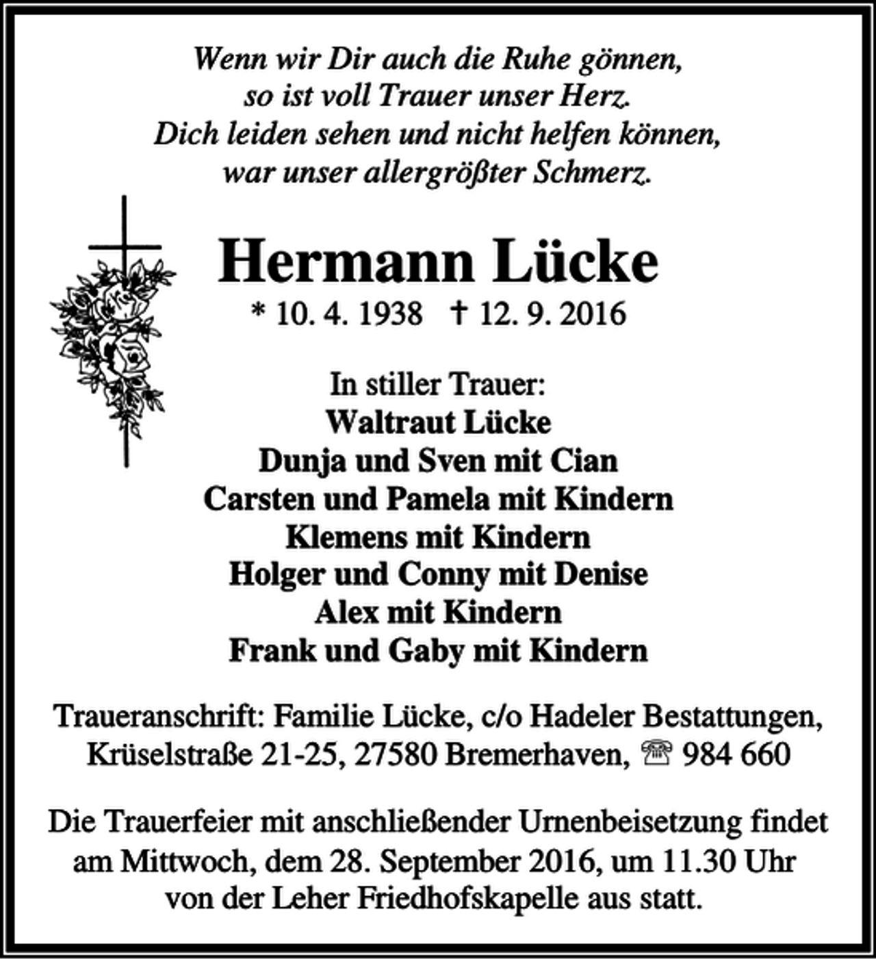 <p>Wenn wir Dir auch die Ruhe gönnen,<br />so ist voll Trauer unser Herz.<br />Dich leiden sehen und nicht helfen können,<br />war unser allergrößter Schmerz.</p><p>Hermann Lücke<br />* 10. 4. 1938 a 12. 9. 2016</p><p>In stiller Trauer:<br />Waltraut Lücke<br />Dunja und Sven mit Cian<br />Carsten und Pamela mit Kindern<br />Klemens mit Kindern<br />Holger und Conny mit Denise<br />Alex mit Kindern<br />Frank und Gaby mit Kindern<br />Traueranschrift: Familie Lücke, c/o Hadeler Bestattungen,<br />Krüselstraße 21-25, 27580 Bremerhaven, ℡ 984 660<br />Die Trauerfeier mit anschließender Urnenbeisetzung findet<br />am Mittwoch, dem 28. September 2016, um 11.30 Uhr<br />von der Leher Friedhofskapelle aus statt.</p>