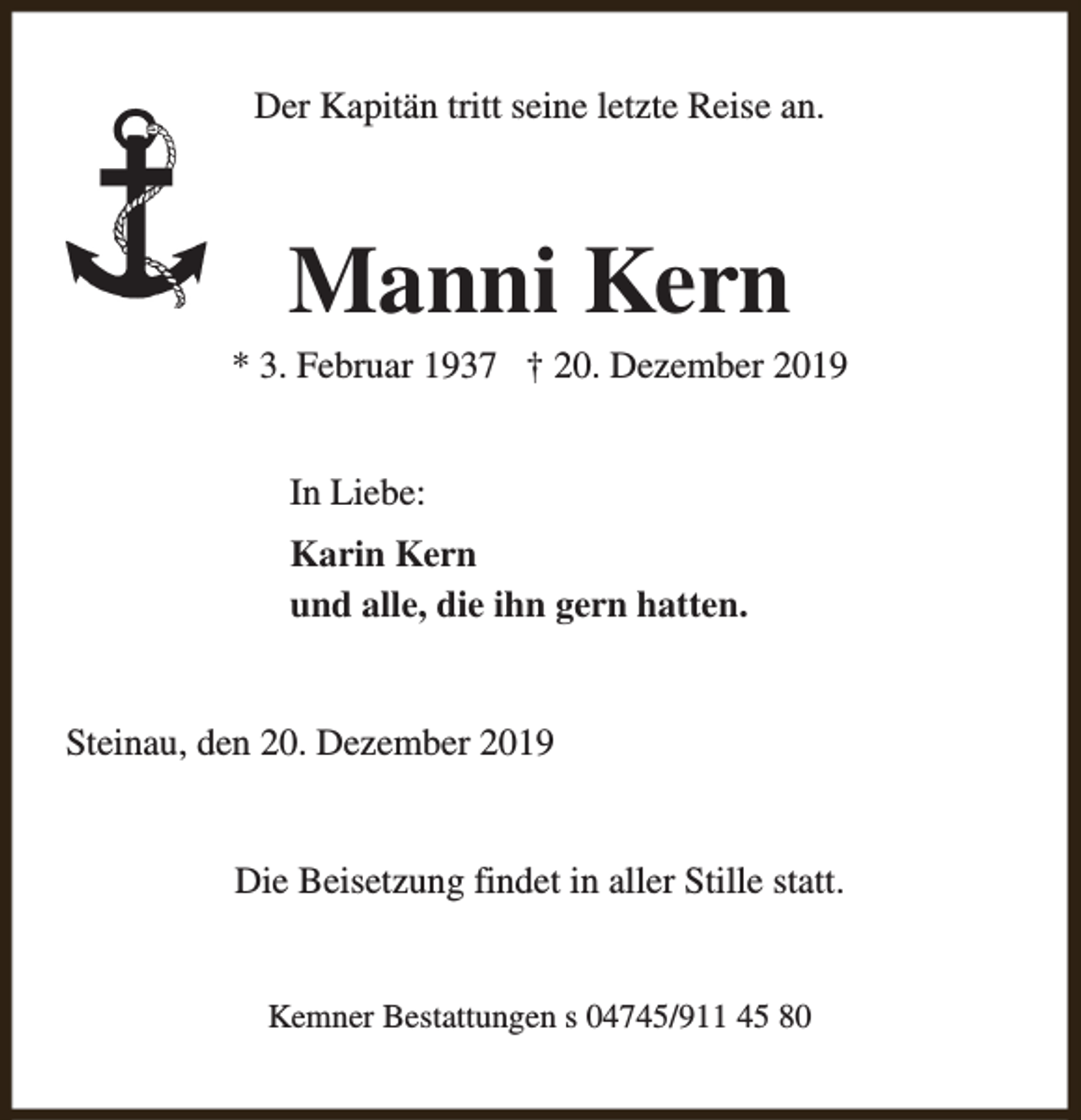 <p>Der Kapitän tritt seine letzte Reise an.</p><p>Manni Kern</p><p>* 3. Februar 1937 † 20. Dezember 2019<br />In Liebe:<br />Karin Kern<br />und alle, die ihn gern hatten.<br />Steinau, den 20. Dezember 2019<br />Die Beisetzung findet in aller Stille statt.<br />Kemner Bestattungen s 04745/911 45 80</p>