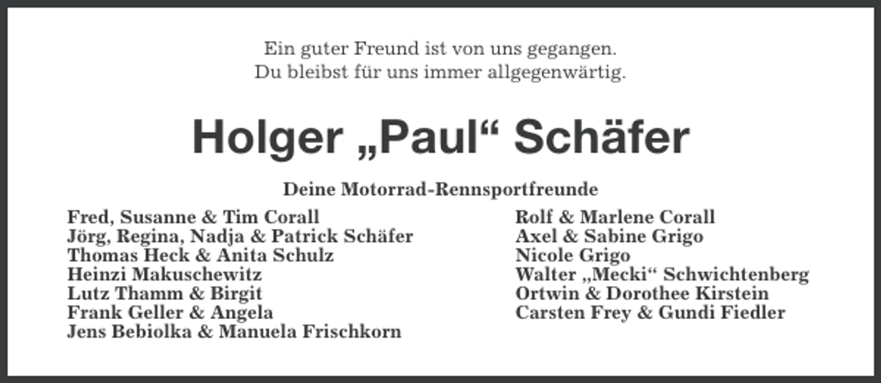 <p>Ein guter Freund ist von uns gegangen.<br />Du bleibst für uns immer allgegenwärtig.</p><p>Holger „Paul“ Schäfer<br />Deine Motorrad-Rennsportfreunde<br />Fred, Susanne &amp; Tim Corall<br />Rolf &amp; Marlene Corall<br />Jörg, Regina, Nadja &amp; Patrick Schäfer<br />Axel &amp; Sabine Grigo<br />Thomas Heck &amp; Anita Schulz<br />Nicole Grigo<br />Heinzi Makuschewitz<br />Walter „Mecki“ Schwichtenberg<br />Lutz Thamm &amp; Birgit<br />Ortwin &amp; Dorothee Kirstein<br />Frank Geller &amp; Angela<br />Carsten Frey &amp; Gundi Fiedler<br />Jens Bebiolka &amp; Manuela Frischkorn</p>