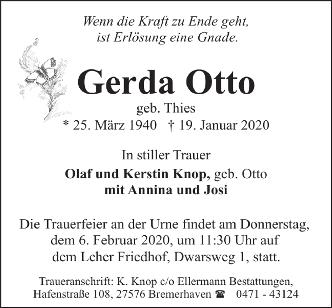 <p>Wenn die Kraft zu Ende geht,<br />ist Erlösung eine Gnade.</p><p>Gerda Otto</p><p>geb. Thies<br />* 25. März 1940 † 19. Januar 2020<br />In stiller Trauer<br />Olaf und Kerstin Knop, geb. Otto<br />mit Annina und Josi<br />Die Trauerfeier an der Urne findet am Donnerstag,<br />dem 6. Februar 2020, um 11:30 Uhr auf<br />dem Leher Friedhof, Dwarsweg 1, statt.<br />Traueranschrift: K. Knop c/o Ellermann Bestattungen,<br />Hafenstraße 108, 27576 Bremerhaven ( 0471 - 43124</p>