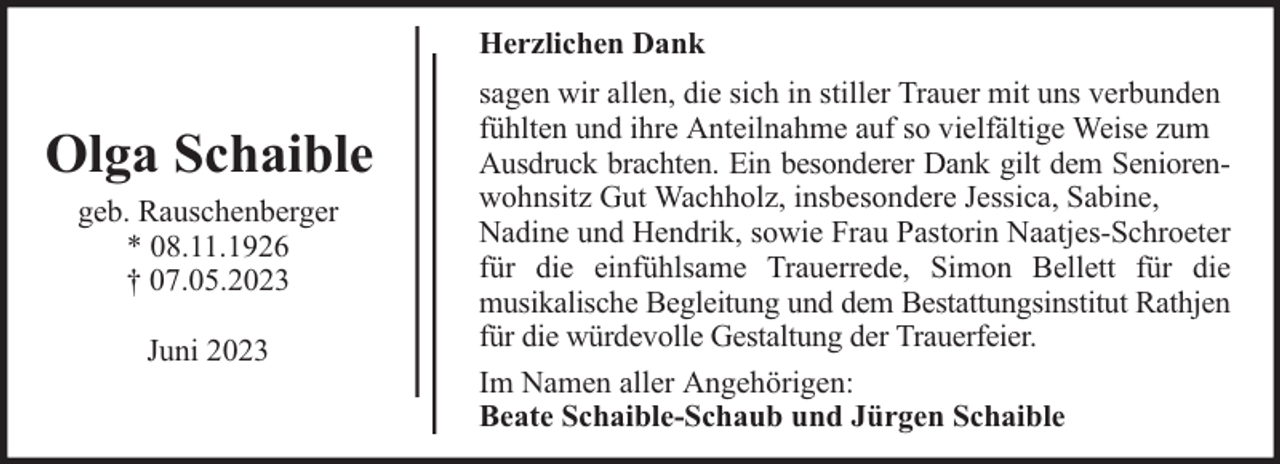 <p>Herzlichen Dank</p><p>Olga Schaible<br />geb. Rauschenberger<br />* 08.11.1926<br />† 07.05.2023<br />Juni 2023</p><p>sagen wir allen, die sich in stiller Trauer mit uns verbunden<br />fühlten und ihre Anteilnahme auf so vielfältige Weise zum<br />Ausdruck brachten. Ein besonderer Dank gilt dem Seniorenwohnsitz Gut Wachholz, insbesondere Jessica, Sabine,<br />Nadine und Hendrik, sowie Frau Pastorin Naatjes-Schroeter<br />für die einfühlsame Trauerrede, Simon Bellett für die<br />musikalische Begleitung und dem Bestattungsinstitut Rathjen<br />für die würdevolle Gestaltung der Trauerfeier.<br />Im Namen aller Angehörigen:<br />Beate Schaible-Schaub und Jürgen Schaible</p>