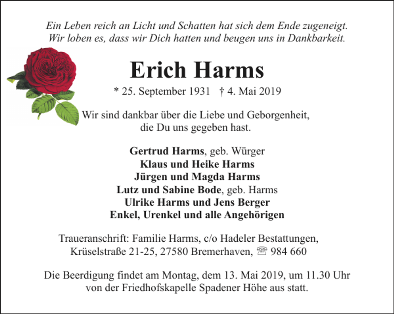 <p>Ein Leben reich an Licht und Schatten hat sich dem Ende zugeneigt.<br />Wir loben es, dass wir Dich hatten und beugen uns in Dankbarkeit.</p><p>Erich Harms</p><p>* 25. September 1931 † 4. Mai 2019<br />Wir sind dankbar über die Liebe und Geborgenheit,<br />die Du uns gegeben hast.<br />Gertrud Harms, geb. Würger<br />Klaus und Heike Harms<br />Jürgen und Magda Harms<br />Lutz und Sabine Bode, geb. Harms<br />Ulrike Harms und Jens Berger<br />Enkel, Urenkel und alle Angehörigen<br />Traueranschrift: Familie Harms, c/o Hadeler Bestattungen,<br />Krüselstraße 21-25, 27580 Bremerhaven, ' 984 660<br />Die Beerdigung findet am Montag, dem 13. Mai 2019, um 11.30 Uhr<br />von der Friedhofskapelle Spadener Höhe aus statt.</p>