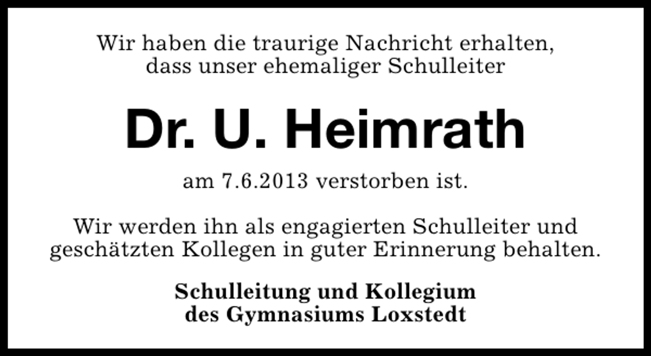 <p>Wir haben die traurige Nachricht erhalten,<br />dass unser ehemaliger Schulleiter</p><p>Dr. U. Heimrath<br />am 7.6.2013 verstorben ist.<br />Wir werden ihn als engagierten Schulleiter und<br />geschätzten Kollegen in guter Erinnerung behalten.<br />Schulleitung und Kollegium<br />des Gymnasiums Loxstedt</p>