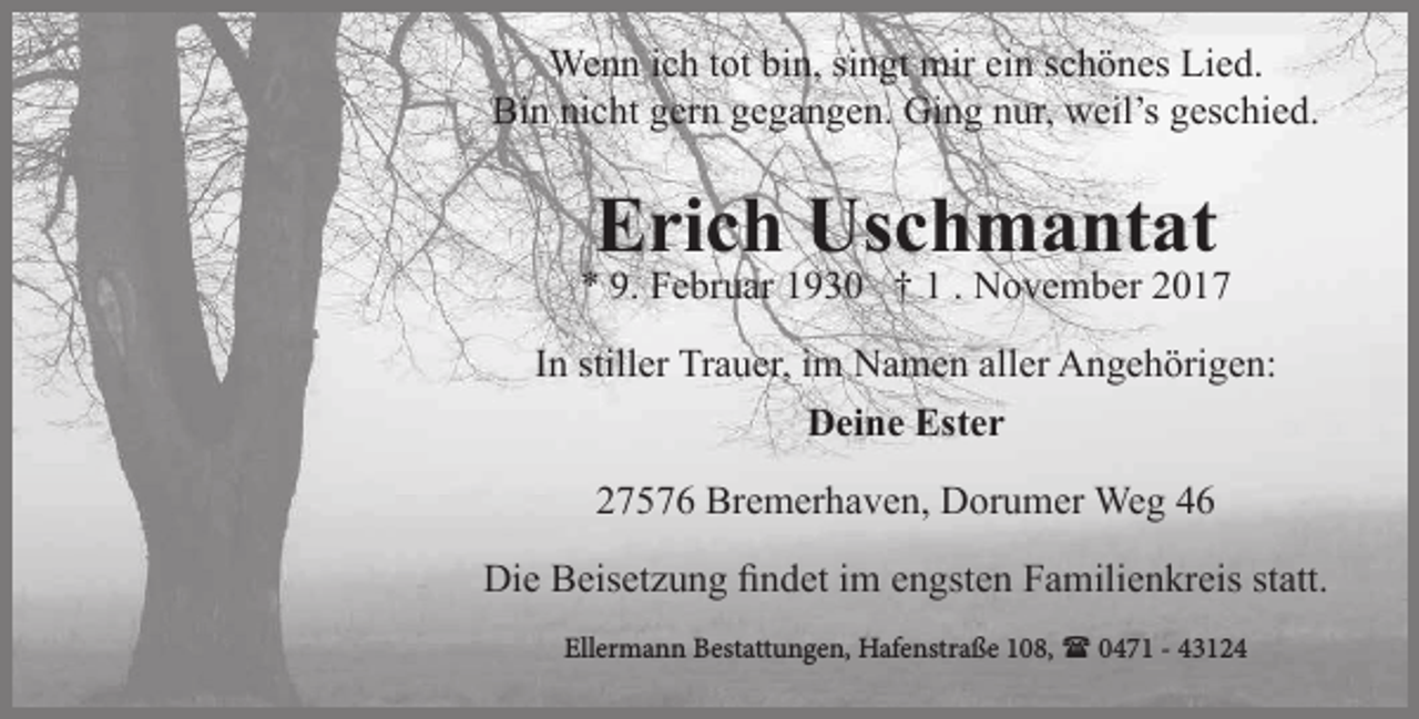 <p>Wenn ich tot bin, singt mir ein schönes Lied.<br />Bin nicht gern gegangen. Ging nur, weil’s geschied.</p><p>Erich Uschmantat</p><p>* 9. Februar 1930 † 1 . November 2017<br />In stiller Trauer, im Namen aller Angehörigen:<br />Deine Ester<br />27576 Bremerhaven, Dorumer Weg 46<br />Die Beisetzung findet im engsten Familienkreis statt.<br />Ellermann Bestattungen, Hafenstraße 108,  0471 - 43124</p>